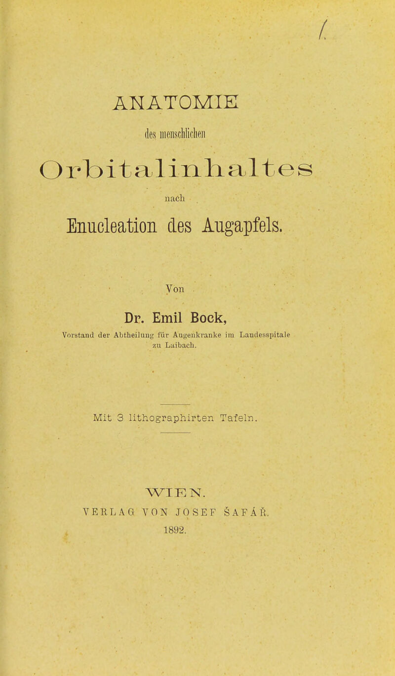 ANATOMIE des nieiiscliliclifiii O r bi t a 1 inh- alt e s nach Enucleation des Augapfels. Von Dr. Emil Bock, Vorstand der Abtheilung für Augenkranke im Landesspitale zu Laibacli. Mit 3 lithographirten Tafeln. V E R L A G WTKN. VON JOSEF 1892. Ö AFÄli.