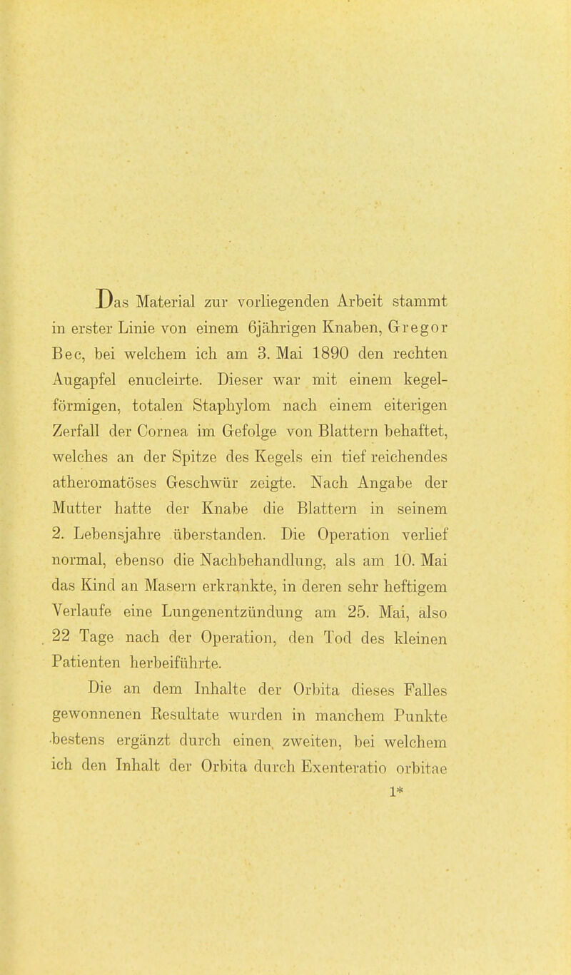 Das Material zur vorliegenden Arbeit stammt in erster Linie von einem 6jährigen Knaben, Gregor Bec, bei welchem ich am 3. Mai 1890 den rechten Augapfel enucleirte. Dieser wen- mit einem kegel- förmigen, totalen Staphylom nach einem eiterigen Zerfall der Cornea im Gefolge von Blattern behaftet, welches an der Spitze des Kegels ein tief reichendes atheromatöses Geschwür zeigte. Nach Angabe der Mutter hatte der Knabe die Blattern in seinem 2. Lebensjahre überstanden. Die Operation verlief normal, ebenso die Nachbehandlung, als am 10. Mai das Kind an Masern erkrankte, in deren sehr heftigem Verlaufe eine Lungenentzündung am 25. Mai, also 22 Tage nach der Operation, den Tod des kleinen Patienten herbeiführte. Die an dem Inhalte der Orbita dieses Falles gewonnenen Resultate wurden in manchem Punkte •bestens ergänzt durch einen, zweiten, bei welchem ich den Inhalt der Orbita durch Exenteratio orbitae 1*