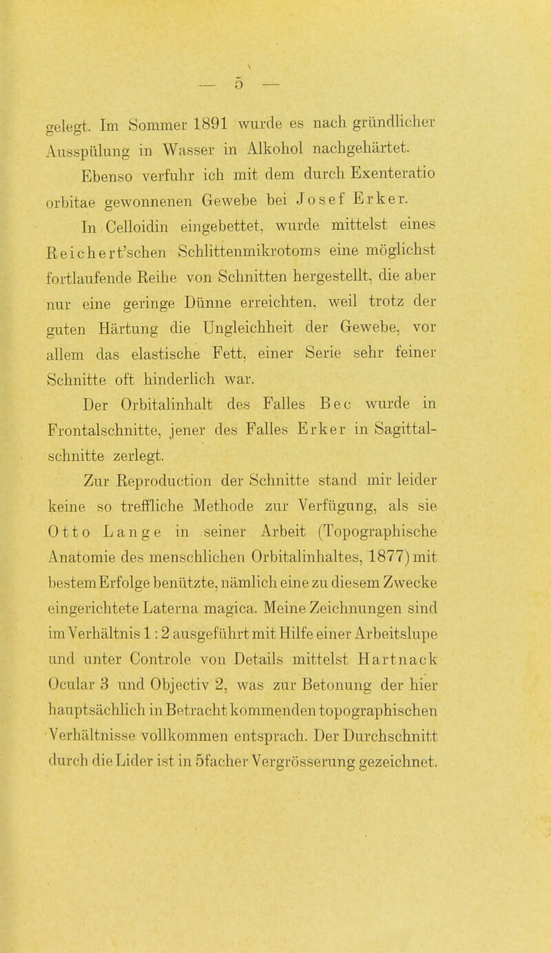 gelegt. Im Sommer 1891 wurde es nach gründlicher Ausspülung in Wasser in Alkohol nachgehärtet. Ebenso verfuhr ich mit dem durch Exenteratio orbitae gewonnenen Gewebe bei Josef Erker. In Celloidin eingebettet, wurde mittelst eines Reichert'schen Schlittenmikrotoms eine möglichst foi-tlaufende Reihe von Schnitten hergestellt, die aber nur eine geringe Dünne erreichten, weil trotz der guten Härtung die Ungleichheit der Gewebe, vor allem das elastische Fett, einer Serie sehr feiner Schnitte oft hinderlich war. Der Orbitahnhalt des Falles Bec wurde in Frontalschnitte, jener des Falles Erker in Sagittal- schnitte zerlegt. Zur Reproduction der Schnitte stand mir leider keine so treffliche Methode zur Verfügung, als sie Otto Lange in seiner Arbeit (Topographische Anatomie des menschlichen Orbitalinhaltes, 1877) mit bestem Erfolge benützte, nämlich eine zu diesem Zwecke eingerichtete Laterna magica. Meine Zeichnungen sind im Verhältnis 1:2 ausgeführt mit Hilfe einer Arbeitslupe und unter Controle von Details mittelst Hartnack Ocular 3 und Objectiv 2, was zur Betonung der hier hauptsächlich in Betracht kommenden topographischen Verhältnisse vollkommen entsprach. Der Durchschnitt durch die Lider ist in öfacher Vergrösserung gezeichnet.