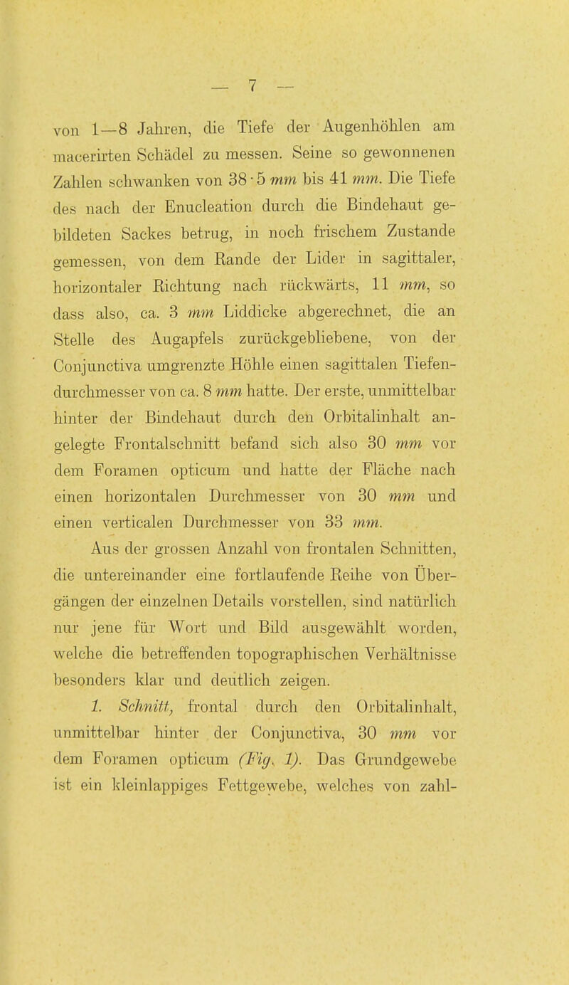 von 1—8 Jahren, die Tiefe der Augenhöhlen am macerirten Schädel zu messen. Seine so gewonnenen Zahlen schwanken von 38-ö mm bis 41 mm. Die Tiefe des nach der Enucleation durch che Bindehaut ge- bildeten Sackes betrug, in noch frischem Zustande gemessen, von dem Rande der Lider in sagittaler, horizontaler Richtung nach rückwärts, 11 mm, so dass also, ca. 3 mm Liddicke abgerechnet, die an Stelle des Augapfels zurückgebliebene, von der Conjunctiva umgrenzte Höhle einen sagittalen Tiefen- durchmesser von ca. 8 mm hatte. Der erste, unmittelbar hinter der Bindehaut durch den Orbitalinhalt an- gelegte Frontalschnitt befand sich also 30 mm vor dem Foramen opticum und hatte der Fläche nach einen horizontalen Durchmesser von 30 mm und einen verticalen Durchmesser von 33 fnm. Aus der grossen Anzahl von frontalen Schnitten, die untereinander eine fortlaufende Reihe von Uber- gängen der einzelnen Details vorstellen, sind natürlich nur jene für Wort und Bild ausgewählt worden, welche die betreffenden topographischen Verhältnisse besonders klar und deutlich zeigen. 1. Schnitt, frontal durch den Orbitalinhalt, unmittelbar hinter der Conjunctiva, 30 mm vor dem Foramen opticum (Fi^. 1). Das Grundgewebe ist ein kleinlappiges Fettgewebe, welches von zahl-