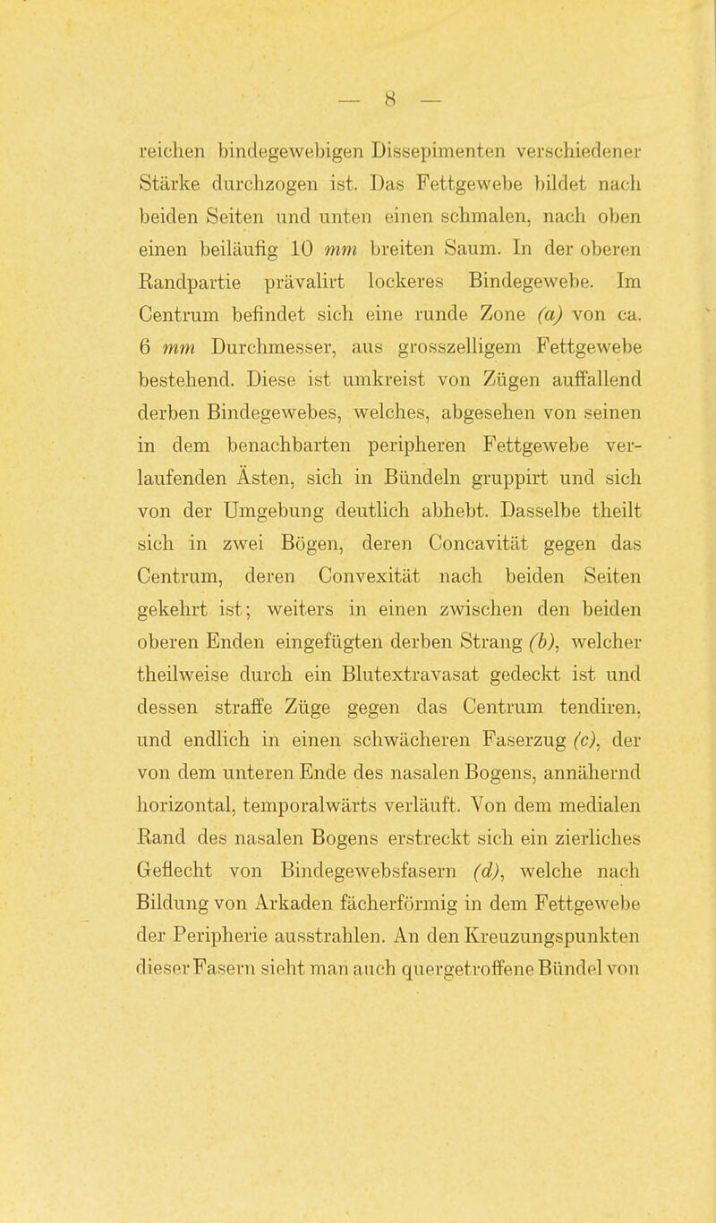 reichen bindegewebigen Dissepimenten verscliiedener Stärke durchzogen ist. Das Fettgewebe bildet nach beiden Seiten und unten einen schmalen, nach oben einen beiläufig 10 mm breiten Saum. In der oberen Randpartie prävalirt lockeres Bindegewebe. Im Centrum befindet sich eine runde Zone (a) von ca. 6 mm Durchmesser, aus grosszelligem Fettgewebe bestehend. Diese ist umkreist von Zügen auffallend derben Bindegewebes, welches, abgesehen von seinen in dem benachbarten peripheren Fettgewebe ver- laufenden Asten, sich in Bündeln gruppirt und sich von der Umgebung deutlich abhebt. Dasselbe theilt sich in zwei Bögen, deren Concavität gegen das Centrum, deren Convexität nach beiden Seiten gekehrt ist; weiters in einen zwischen den beiden oberen Enden eingefügten derben Strang (b)^ welcher theilweise durch ein Blutextravasat gedeckt ist und dessen straffe Züge gegen das Centrum tendiren, und endlich in einen schwächeren Faserzug (c)^ der von dem unteren Ende des nasalen Bogens, annähernd horizontal, temporalwärts verläuft. Von dem medialen Rand des nasalen Bogens erstreckt sich ein zierliches Geflecht von Bindegewebsfasern (d)^ welche nach Bildung von Arkaden fächerförmig in dem Fettgewebe der Peripherie ausstrahlen. An den Kreuzungspunkten dieser Fasern sieht man auch quergetroffene Bündel von