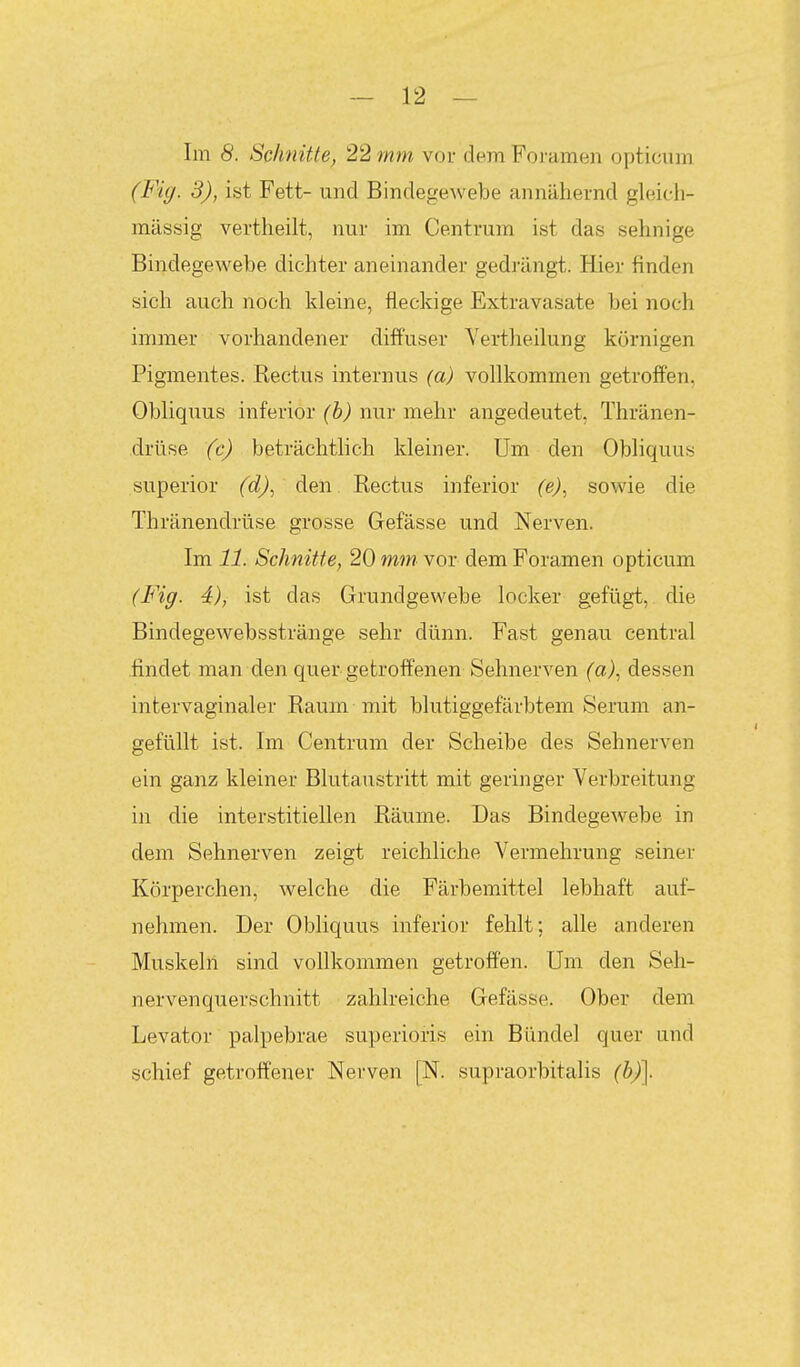 Im 8. Schnitte, 22 mm vor dem Foi-amen opticum (Fig. 3), ist Fett- und BindegeAvebe annähernd gleicli- mässig vertheilt, nur im Centrum ist das sehnige Bindegewebe dichter aneinander gedrängt. Hier finden sich auch noch kleine, fleckige Extravasate bei noch immer vorhandener diffuser Vertheilung körnigen Pigmentes. Kectus internus (a) vollkommen getroffen, Obliquus inferior (h) nur mehr angedeutet, Thränen- drüse (c) beträchtlich kleiner. Um den Obliquus superior fc?^, den Rectus inferior (e)^ sowie die Thränendrüse grosse Gefässe und Nerven. Im 11. Schnitte, 20 ww vor dem Foramen opticum (Fig. 4), ist das Grundgewebe locker gefügt, die Bindegewebsstränge sehr dünn. Fast genau central findet man den quer getroffenen Sehnerven fa), dessen intervaginaler Raum mit blutiggefärbtem Serum an- gefüllt ist. Im Centrum der Scheibe des Sehnerven ein ganz kleiner Blutaustritt mit geringer Verbreitung in die interstitiellen Räume. Das Bindegewebe in dem Sehnerven zeigt reichliche Vermehrung seiner Körperchen, welche die Färbemittel lebhaft auf- nehmen. Der Obliquus inferior fehlt; alle anderen Muskeln sind vollkommen getroffen. Um den Seh- nervenquerschnitt zahlreiche Gefässe. Ober dem Levator palpebrae superioris ein Bündel quer und schief getroffener Nerven [N. supraorbitalis (h)\