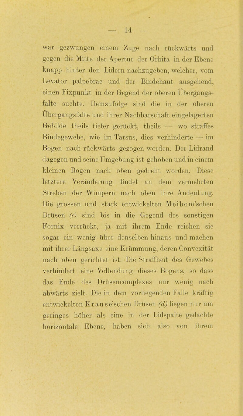 war gezwungen einem Zuge nach rückwärts und gegen die Mitte der Apertur der Orbita in der Ebene knapp hinter den Lidern nachzugeben, welcher, vom Levator palpebrae und der Bindehaut ausgehend, einen Fixpunkt in der Gegend der oberen Übergangs- falte suchte. Demzufolge sind die in der oberen Übergangsfalte und ihrer Nachbarschaft eingelageiien Gebilde theils tiefer gerückt, theils — wo straffes Bindegewebe, wie im Tarsus, dies verhinderte — im Bogen nach rückwärts gezogen worden. Der Lidrand dagegen und seine Umgebung ist gehoben und in einem kleinen Bogen nach oben gedreht worden. Diese letztere Veränderung findet an dem vermehrten Streben der Wimpern nach oben ihre Andeutung. Die grossen und stark entwickelten Meibom'schen Drüsen (c) sind bis in die Gegend des sonstigen Fornix verrückt, ja mit ihrem Ende reichen sie sogar ein wenig über denselben hinaus und machen mit ihrer Längsaxe eine Krümmung, deren Convexität nach oben gerichtet ist. -Die Strafflieit des Gewebes verhindert eine Vollendung dieses Bogens, so dass das Ende des Drüsencomplexes nur wenig nacli abwärts zielt. Die in dem vorliegenden Falle kräftig entwickelten Krause'schen Drüsen (d) liegen nur nm geringes höher als eine in der Lidspalte gedachte horizontale Ebene, haben sich also von ihrem