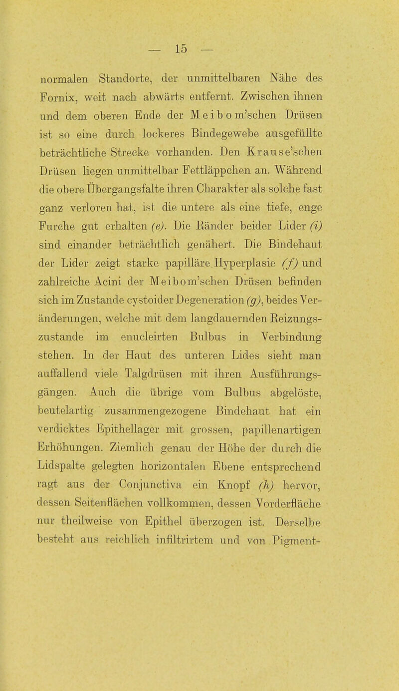 normalen Standorte, der unmittelbaren Nähe des Fornix, weit nach abwärts entfernt. Zwischen ihnen und dem oberen Ende der M e i b o m'schen Drüsen ist so eine durch lockeres Bindegewebe ausgefüllte beträchtliche Strecke vorhanden. Den Krause'schen Drüsen liegen unmittelbar Fettläppchen an. Während die obere Übergangsfalte ihren Charakter als solche fast ganz verloren hat, ist die untere als eine tiefe, enge Furche gut erhalten (e). Die Ränder beider Lider (i) sind einander beträchtlich genähert. Die Bindehaut der Lider zeigt starke papilläre Hyperplasie (f) und zahlreiche Acini der Meibom'schen Drüsen befinden sich im Zustande cystoider Degeneration (g)^ beides Ver- änderungen, welche mit dem langdauernden Reizungs- zustande im enucleirten Bulbus in Verbindung stehen. In der Haut des unteren Lides sieht man auffallend viele Talgdrüsen mit ihren Ausführungs- gängen. Auch die übrige vom Bulbus abgelöste, beutelartig zusammengezogene Bindehaut hat ein verdicktes Epithellager mit grossen, papillenartigen Erhöhungen. Ziemlich genau der Höhe der durch die Lidspalte gelegten horizontalen Ebene entsprechend ragt aus der Conjunctiva ein Knopf (h) hervor, dessen Seitenflächen vollkommen, dessen Vorderfläche nur theilweise von Epithel überzogen ist. Derselbe besteht aus reichlich infiltrirtem und von Pigment-