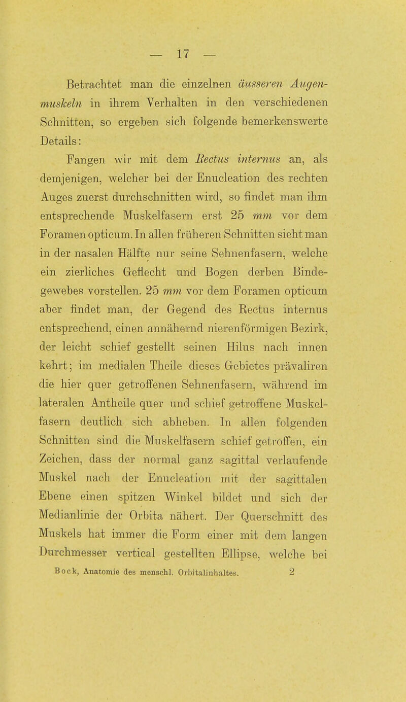 Betrachtet man die einzelnen äusseren Augen- muskeln in ihrem Verhalten in den verschiedenen Schnitten, so ergeben sich folgende bemerkenswerte Details: Fangen wir mit dem Redus internus an, als demjenigen, welcher bei der Enucleation des rechten Auges zuerst durchschnitten wird, so findet man ihm entsprechende Muskelfasern erst 25 mm vor dem Foramen opticum. In allen früheren Schnitten sieht man in der nasalen Hälfte nur seine Sehnenfasern, welche ein zierliches Geflecht und Bogen derben Binde- gewebes vorstellen. 25 mm vor dem Foramen opticum aber findet man, der Gegend des Rectus internus entsprechend, einen annähernd nierenförmigen Bezirk, der leicht schief gestellt seinen Hilus nach innen kehrt; im medialen Theile dieses Gebietes prävaliren die hier quer getroffenen Sehnenfasern, während im lateralen Antheile quer und schief getroffene Muskel- fasern deutlich sich abheben. In allen folgenden Schnitten sind die Muskelfasern schief getroffen, ein Zeichen, dass der normal ganz sagittal verlaufende Muskel nach der Enucleation mit der sagittalen Ebene einen spitzen Winkel bildet und sich der Medianlinie der Orbita nähert. Der Querschnitt des Muskels hat immer die Form einer mit dem langen Durchmesser vertical gestellten Ellipse, welche bei Bock, Anatomie des menschl. Orbitalinhaltes. 2