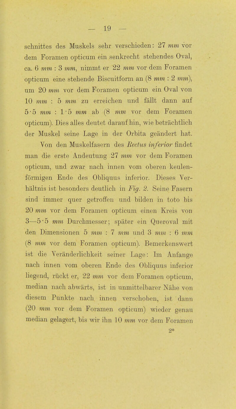 Schnittes des Muskels sehr verschieden: 27 mm vor dem Foramen opticum ein senkrecht stehendes Oval, ca. 6 mm : 3 mm, nimmt er 22 mm vor dem Foramen opticum eine stehende Biscuitform an (8 mm : 2 mm), um 20 mm vor dem Foramen opticum ein Oval von 10 mm : 5 mm zu erreichen und fällt dann auf 5 • 5 mm : 1 ■ 5 mm ab (8 mm vor dem Foramen opticum). Dies alles deutet daraufhin, wie beträchtlich der Muskel seine Lage in der Orbita geändert hat. Von den Muskelfasern des Rectus inferior findet man die erste Andeutung 27 mm vor dem Foramen opticum, und zwar nach innen vom oberen keulen- förmigen Ende des Obliquus inferior. Dieses Ver- hältnis ist besonders deutlich in Fig. 2. Seine Fasern sind immer quer getroffen und bilden in toto bis 20 mm vor dem Foramen opticum einen Kreis von 3—5-5 mm Durchmesser; später ein Queroval mit den Dimensionen 5 mm : 7 mw und 3 mm : 6 mm (8 mtn vor dem Foramen opticum). Bemerkenswert ist die Veränderlichkeit seiner Lage: Im Anfange nach innen vom oberen Ende des Obliquus inferior liegend, rückt er, 22 mm vor dem Foramen opticum, median nach abwärts, ist in unmittelbarer Nähe von diesem Punkte nach ihneij. verschoben, ist dann (20 mm vor dem Foramen opticum) wieder genau median gelagert, bis wir ihn 10 mm vor dem Foramen 2*