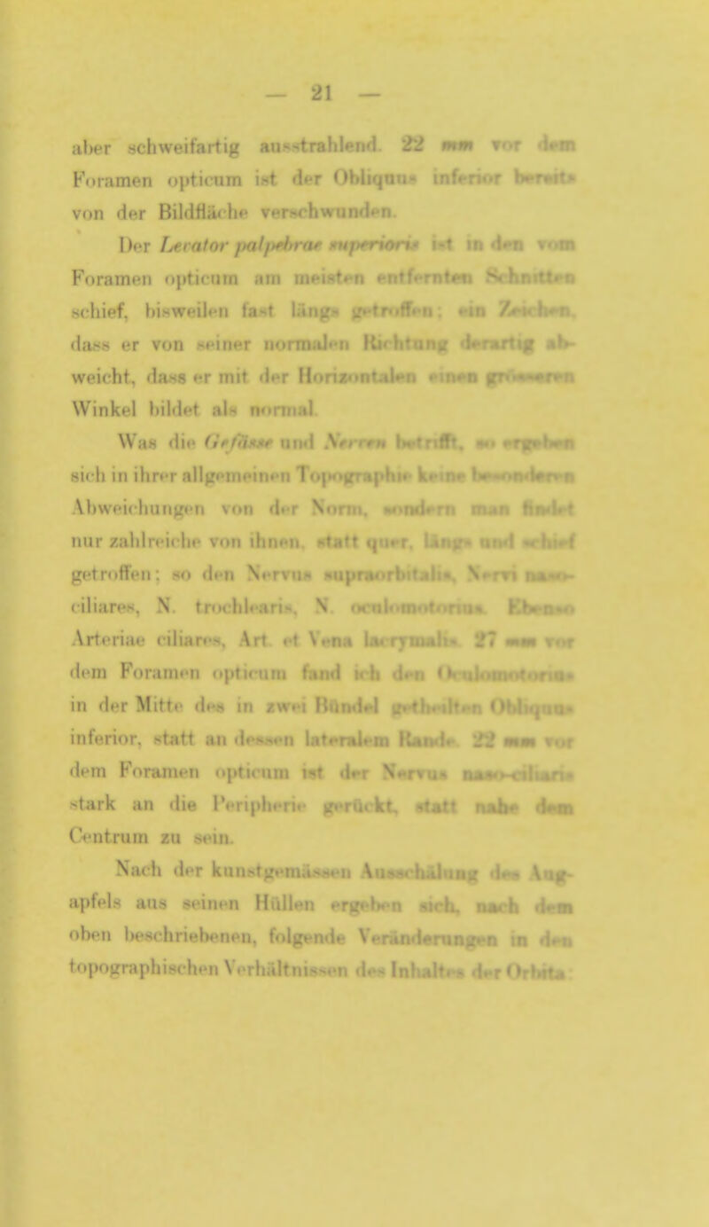 aber tichweifartig ausstrahlend. 22 rmm tot Foramen optumm ist der OhliMn-i- !nf« -i..r Yrnr^i**- von der Bildfläche ventchwuni.- \)or fjerator fml/>ff>ra^ mperioi i ut Foramen opticiiin iiin n)eist«>n entf«>ritU;(i .V-iiiitttr« schief, hisweih-n ta^t ' 7jMch»n. da.s.s er von -meiner nurmHi»*h f mh- weicht, da«« er mit der H« Winkel l»ild«'t als normal Wa« die (iff'fwt^ und •*•» sich in ihn-r all>r<'ni<'in»'n T<-| Ahwoichungen von dt-r N' -•»nd*'T> m »n Hfwlt » nur zahlreiche von ilin-Mi -t;t*» <i getroffen: m den N ciliare», N. tnK,'hl«.i.i i.i»«... Arteriae HliareM, ^rt. • mm rnr dem ForanH-n »tptimm in der Mitte dni« in zwei RiiiHifl inferior, statt an dewwn 1«* dem Foramen opti(Mun 19* MMrxalian« stark an die IVriphen«- aJl« <Imb Centrum zu sein. Nach tlnr kunstg»«ma.sH*>n .VuÄ^/'halMn? d.»« Avf^ apfels aus seinen Hullen erge»H a u oben be8chriel)enen, folgende Verand» • \t topographischen Verhältnissen de« Inba.:. - i. i •