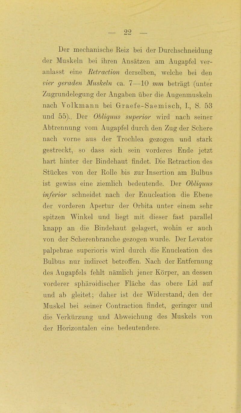 Der mechanische Reiz bei der Durchschneidung der Muskeln bei ihren Ansätzen am Augapfel ver- anlasst eine Retraction derselben, welche bei den vier geraden Muskeln ca. 1-—10 mm beträgt (unter Zugrundelegung der Angaben über die Augenmuskeln nach Volkmann bei Graefe-Saemisch, I., S. 53 und 55)., Der Obliquus superior wird nach seiner Abtrennung vom Augapfel durch den Zug der Schere nach vorne aus der Trochlea gezogen und stark gestreckt, so dass sich sein vorderes Ende jetzt hart hinter der Bindehaut findet. Die Retraction des Stückes von der Rolle bis zur Insertion am Bulbus ist gewiss eine ziemlich bedeutende. Der Obliquus inferior schneidet nach der Enucleation die Ebene der vorderen Apertur der Orbita unter einem sehr spitzen Winkel und liegt mit dieser fast parallel knapp an die Bindehaut gelagert, wohin er auch von der Scherenbranche gezogen wurde. Der Levator palpebrae superioris wird durch die Enucleation des Bulbus nur indirect betroffen. Nach der Entfernung des Augapfels fehlt nämlich jener Körper, an dessen vorderer sphäroidischer Fläche das obere Lid auf und ab gleitet; daher ist der Widerstand, den der Muskel bei seiner Contraction findet, geringer und die Verkürzung und Abweichung des Muskels von der Horizontalen eine bedeutendere.