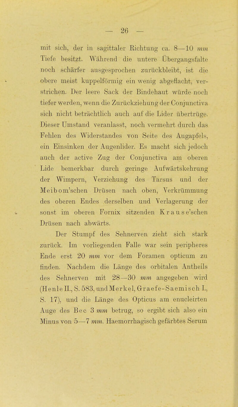 mit sich, der in sagittaler Kichtung ca. 8—10 7nm Tiefe besitzt. Während die untere Übergangsfalte noch schärfer ausgesprochen zurückbleibt, ist die obere meist kuppeiförmig ein wenig abgeflacht, ver- strichen. Der leere Sack der Bindehaut würde noch tiefer werden, wenn die Zurückziehung der Conjunctiva sich nicht beträchtlich auch auf die Lider übertrüge. Dieser Umstand veranlasst, noch vermehrt durch das Fehlen des Widerstandes von Seite des Augapfels, ein Einsinken der Augenlider. Es macht sich jedoch auch der active Zug der Conjunctiva am oberen Lide bemerkbar durch geringe Aufwärtskehrung der Wimpern, Verziehung des Tarsus und der Meib om'schen Drüsen nach oben, Verkrümmung des oberen Endes derselben und Verlagerung der sonst im oberen Fornix sitzenden Kraus e'schen Drüsen nach abwärts. Der Stumpf des Sehnerven zieht sich stark zurück. Im vorliegenden Falle war sein peripheres Ende erst 20 mm vor dem Foramen opticum zu finden. Nachdem die Länge des orbitalen Antheils des Sehnerven mit 28—30 mm angegeben wird (HenlelL, S. 583, undMerkel, Graefe-Saemisch L, S. 17), und die Länge des Opticus am enucleirten Auge des Bec 3 mm betrug, so ergibt sich also ein Minus von 5—7 m7n. Haemorrhagisch gefärbtes Serum
