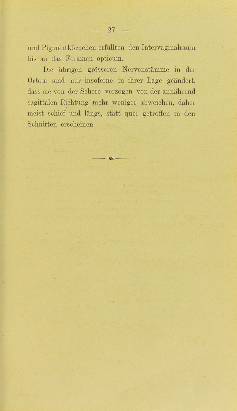 und Pigmentköi'iiclien erfüllten den Intervaginalraum bis an das Foramen opticum. Die übrigen grösseren Nervenstämme in der Orbita sind nur insoferne in ihrer Lage geändert, dass sie von der Schere verzogen von der annähernd sagittalen Eichtung mehr weniger abweichen, daher meist schief und längs, statt quer getroffen in den Schnitten erscheinen.