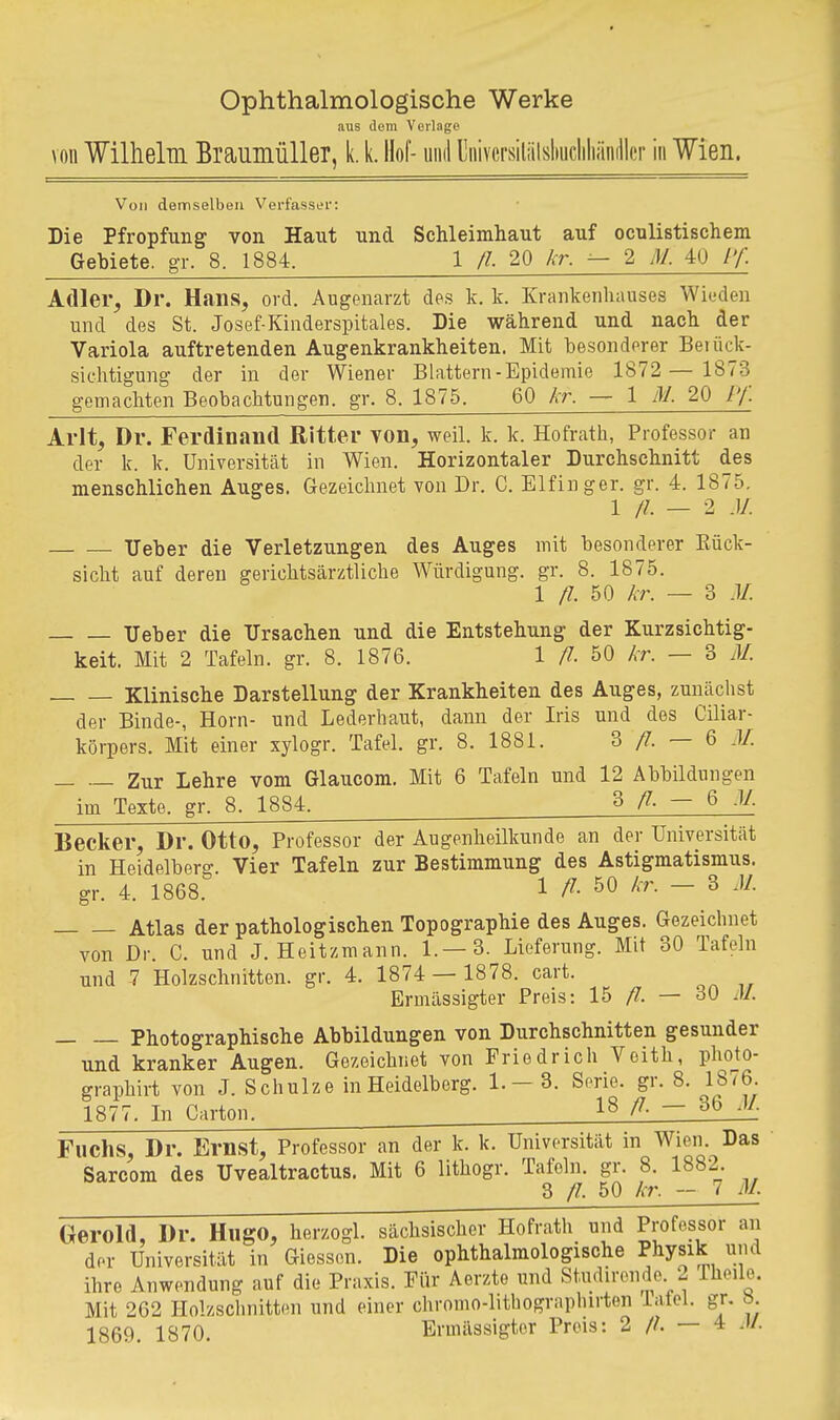 Ophthalmologische Werke aus dorn Verlage von Wilhelm Braumüller, k. k. Hof- uml Uiiivcrsiliilshucliliändler in Wien. Von demselben Verfasser: Die Pfropfung von Haut und Schleimhaut auf oculistischem Gebiete, gr. 8. 1884. 1 /?. 20 /^r. ^ 2 M. 40 /y. Adler, Dr. Hans, ord. Augenarzt des k. k. Krankenhauses Wieden und des St. Josef Kinderspitales. Die während und nach der Variola auftretenden Augenkrankheiten. Mit besonderer Beiück- sichtigung der in der Wiener Blattern-Epidemie 1872 — 1873 gemachten Beobachtungen, gr. 8. 1875. 60 kr. — 1 M. 20 Pf. Arlt, Dr. Ferdinand Ritter von, weil. k. k. Hofrath, Professor an der k. k. Universität in Wien. Horizontaler Durchschnitt des menschlichen Auges. Gezeiclmet von Dr. C. Elfinger, gr. 4. 1875. 1 //. — 2 J/. ITeber die Verletzungen des Auges mit besonderer Rück- sicht auf deren gerichtsärztliche Würdigung, gr. 8. 1875. 1 /?. 50 kr. — 3 M. Ueber die Ursachen und die Entstehung der Kurzsichtig- keit. Mit 2 Tafeln, gr. 8. 1876. 1 ß- 50 kr. — 3 M. Klinische Darstellung der Krankheiten des Auges, zunächst der Binde-, Horn- und Lederhaut, dann der Iris und des Ciliar- körpers. Mit einer xylogr. Tafel, gr. 8. 1881. 3/7.-6 M. Zur Lehre vom Glaucom. Mit 6 Tafeln und 12 Abbildungen im Texte, gr. 8. 1884. 3/7.-6 M. Becker, Dr. Otto, Professor der Augenheilkunde an der Universität in Heidelberg. Vier Tafeln zur Bestimmung des Astigmatismus, gr. 4. 1868. 1 /7. 50 kr. — 3 M. Atlas der pathologischen Topographie des Auges. Gezeichnet von Dr. C. und J. Heitzmann. 1.—3. Lieferung. Mit 30 Tafeln und 7 Holzschnitten, gr. 4. 1874 — 1878. cart. Ermässigter Preis: 15 fl. — 30 AJ. Photographische Abbildungen von Durchschnitten gesunder und kranker Augen. Gezeichnet von Friedrich Vcith, pho^to- graphirt von J. Schulze in Heidelberg. 1. —3. Serie, gr. 8. 1876. 1877. In Carton. 18 /7. — 36 JI. Fuchs, Dr. Ernst, Professor an der k. k. Universität in Wien. Das Sarcom des Uvealtractus. Mit 6 lithogr. Tafeln, gr. 8^. 1882^. Gerold, Dr. Hugo, herzogl. sächsischer Hofrath und Professor an der Universität in Glessen. Die ophthalmologische Physik und ihre Anwendung auf die Praxis. Für Aerzte und St.udirendo 2 Theile. Mit 262 Holzschnitten und einer chromo-lithographirten Tafel, gr, «. 1869. 1870. Ermässigter Preis: 2 //. — 4 M.