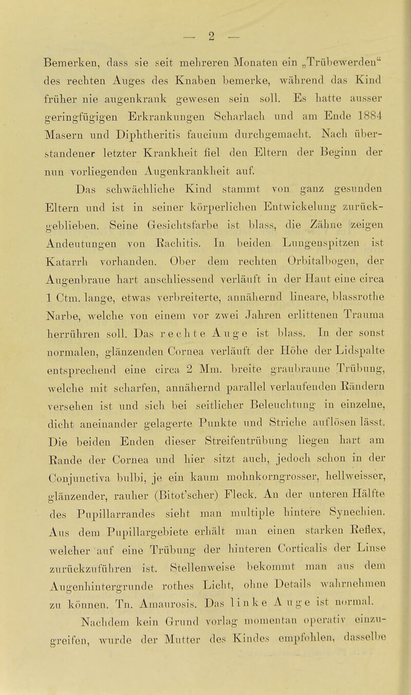 Bemerken, dass sie seit mehreren Monaten ein „Trübewerden des rechten Auges des Knaben bemerke, während das Kind früher nie angenkrank gewesen sein soll. Es hatte ausser geringfügigen Erkrankungen Scharlach und am Ende 1884 Masern und Diphtheritis faucium durchgemacht. Nach über- standener letzter Krankheit fiel den Eltern der Beginn der nun vorliegenden Augenkrankheit auf Das schwächliche Kind stammt von ganz gesunden Eltern und ist in seiner körperlichen Entwickelung zurück- geblieben. Seine Gesichtsfarbe ist blass, die Zähne zeigen Andeutungen von Rachitis. In beiden Lungenspitzen ist Katarrh vorhanden. Ober dem rechten Orbitalbogen, der Augenbraue hart anschliessend verläuft in der Haut eine circa 1 Ctm. lange, etwas verbreiterte, annähernd lineare, blassrothe Narbe, Avelche von einem vor zwei Jahren erlitteneu Trauma herrühren soll. Das rechte A u g e ist blass. In der sonst normalen, glänzenden Cornea verläuft der Höhe der Lidspalte entsprechend eine circa 2 Mm. breite graubraune Trübung, Avelche mit scharfen, annähernd parallel verlaufenden Rändern versehen ist und sich bei seitlicher Beleuchtung in einzelne, dicht aneinander gelagerte Punkte und Striche auflösen lässt. Die beiden Enden dieser Streifentrübung liegen hart am Rande der Cornea und hier sitzt auch, jedoch schon in der Conjunctiva bulbi, je ein kaum mohnkorngrosser, hellweisser, glänzender, rauher (Bitot'scher) Fleck. Au der unteren Hälfte des Pupillarrandes sieht man multiple hintere Synechien. Aus dem Pupillargebiete erhält man einen starken Reflex, welcher auf eine Trübung der hinteren Corticalis der Linse zurückzuführen ist. Stellenweise bekommt man aus dem xVuu'enhiuterffrunde rothes Licht, ohne Details wahrnehmen zu können. Tn. Amaurosis. Das linke Auge ist normal. Nachdem kein Grund vorlag nu)mentan operativ einzu- greifen, wurde der Mutter des Kindes empfohlen, dasselbe