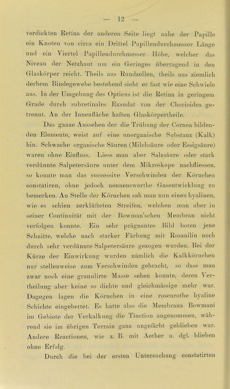 verdickten Retina der anderen Seite liegt nahe der Papille ein Knoten von circa ein Drittel Papillendurclunesser Länge und ein Viertel Papillendurclunesser Höhe, welcher das Niveau der Netzhaut um ein Greringes überragend in den Glaskörper reicht. Theils aus Rundzelleu, theils ans ziemlich derbem BindegeAvebe bestehend sieht er fast wie eine Schwiele aus. In der Umgebung- des Opticus ist die Retina in geringem Grrade durch siibretinales Exsudat von der Chorioidea ge- trennt. An der Innenfläche haften Glaskörpertheile. Das ganze Aussehen der die Trübung der Cornea bilden- den Elemente, weist auf eine unorganische Substanz (Kalk) hin. Schwache organische Säuren (Milchsäure oder Essigsäure) Avaren ohne Einfluss. Liess man aber Salzsäure oder stark verdünnte Salpetersäure unter dem Mikroskope nachfliessen, so konnte man das successive Versclnvinden der Körnchen constatiren, ohne jedoch nennenswerthe Gasentwicklung zu bemerken. Au Stelle der Körnchen sah man nun einen hyalinen, Avie es schien zerklüfteten Streifen, welchen man aber in seiner Continuität mit der BoAvman'seheu Mendiran nicht verfolgen konnte. Ein sehr prägnantes Bild boten jene Schnitte, Avelche nach starker Färbung mit Rosanilin noch durch sehr verdünnte Salpetersäure gezogen wurden. Bei der Kürze der Einwirkung Avurden nämlich die Kalkkörnchen nur stelleuAveise zum VerschAvinden gebracht, so dass man ZAvar noch eine granulirte Masse sehen konnte, deren Yer- theilung aber keine so dichte und gleichmässige mehr Avar. Dagegen lagen die Körnchen in eine rosenrothe hyaline Schichte eingebettet. Es hatte also die Membrana BoAvmaui im Gebiete der Verkalkung die Tinction angenommen, Aväh- rend sie im übrigen Tei-ritin g;inz iingelarbt geblieben Avar. Andere Reactionen, Avie z. B. mit Aether u. dgl. blieben ohne Erfolg. Durch die bei der ersten Untersuchung coustatirten