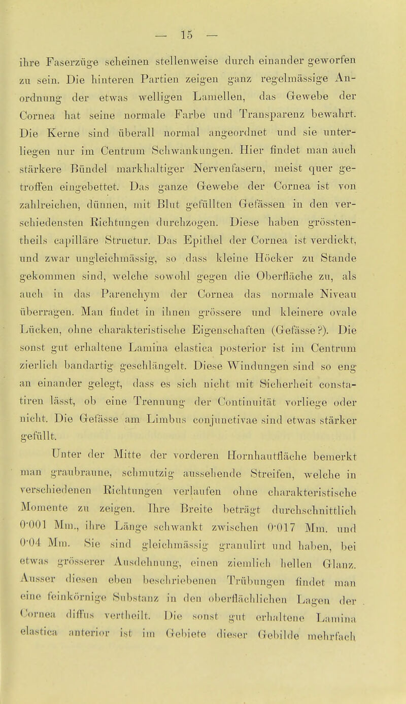 ihre Faserzüge scheinen stellenweise durch einander geworfen zu sein. Die hinteren Partien zeigen ganz regelmässige iVn- ordming der etwas welligen Lamellen, das Gewebe der Cornea hat seine normale Farbe und Transparenz bewahrt. Die Kerne sind überall normal angeordnet und sie unter- liegen nur im Centrum Schwankungen. Hier findet man auch stärkere Bündel markhaltiger Nervenfasern, meist quer ge- troffen eingebettet. Das ganze Grewebe der Cornea ist von zahlreichen, dünnen, mit Blut gefüllten Gefässen in den ver- schiedensten Richtungen durchzogen. Diese haben grössten- theils capilläre Structur. Das Epithel der Cornea ist verdickt, und zwar uugleichmässig, so dass kleine Höcker zu Stande gekommen sind, welche sowohl gegen die Oberfläche zu, als auch in das Parenchym der Cornea das normale Niveau überragen. Man findet in ihnen grössere und kleinere ovale Lücken, ohne charakteristische Eigenschaften (Gefässe?). Die sonst gut erhaltene Laniina elastica posterior ist im Centrum zierlicii bandartig geschlängelt. Diese Windungen sind so eng an einander gelegt, dass es sich nicht mit Sicherheit consta- tiren lässt, ob eine Trennung der Continuität vorliege oder nicht. Die Gefässe am Limbus conjunctivae sind etAvas stärker gefüllt. Unter der Mitte der vorderen Hornhautfläche bemerkt man graubraune, schmutzig aussehende Streifen, welche in verschiedenen Richtungen verlaufen ohne charakteristische Momente zu zeigen. Ihre Breite beträgt durchschnittlich 0-001 Mm., ihre Länge schwankt zwischen 0-017 Mm. und 0-04 Mra. Sie sind gleichmässig grauulirt und haben, bei etwas grösserer Ausdehnung, einen ziemlich hellen Glanz. Ausser diesen eben beschriebenen Trübungen findet man eine feinkörnige Substanz in den oberflächlichen Lagen der Cornea difTns verthoilt. Die sonst gut erhaltene Lamina elastica anterior ist im Gebiete dieser Gebilde mehrfach