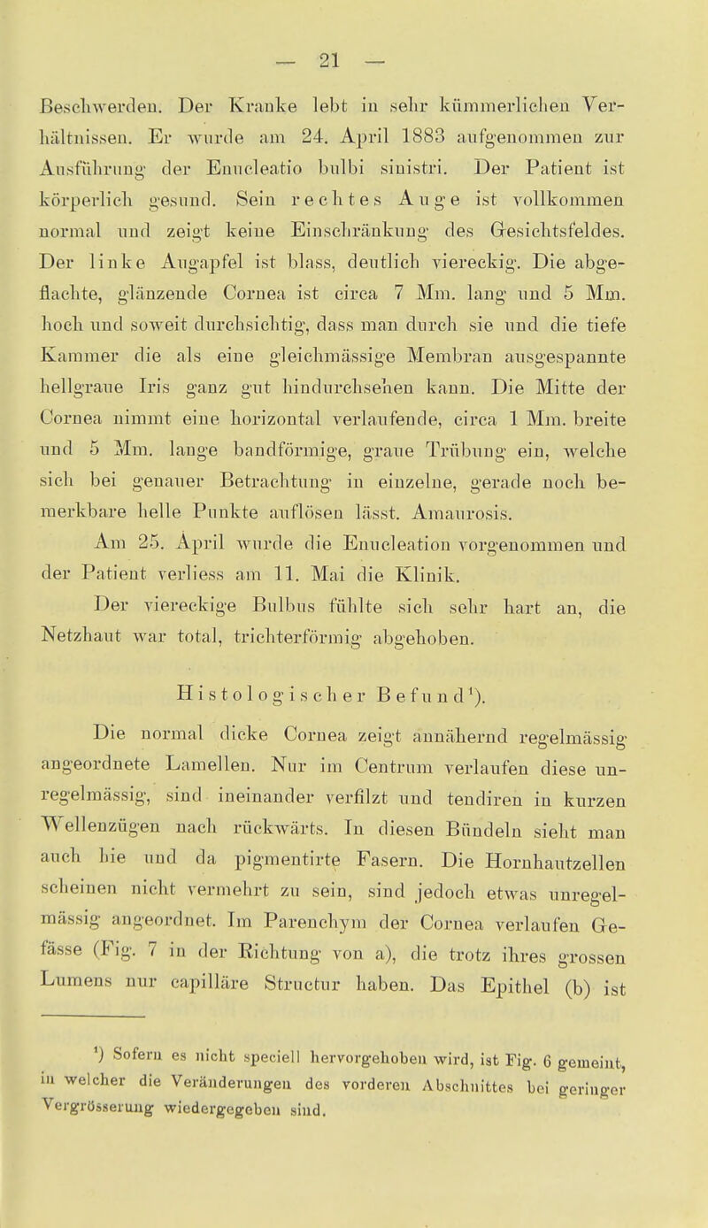 ßescliwerdeii. Der Kraute lebt in sehr kümmerlichen Yer- hältnisseu. Er -wurde am 24. April 1883 aufgeuommeu zur Ausführung der Enucleatio bulbi siuistri. Der Patient ist körperlich g-esuud. Sein rechtes Auge ist vollkommen normal und zeigt keine Einschränkung des Gresichtsfeldes. Der linke Augapfel ist blass, deutlich yiereckig. Die abge- flachte, glänzende Cornea ist circa 7 Mm. lang und 5 Mm. hoch und soweit durchsichtig, dass man durch sie und die tiefe Kammer die als eine gleichmässige Membran ausgespannte hellgraue Iris ganz gut hindurchsehen kann. Die Mitte der Cornea nimmt eine horizontal verlaufende, circa 1 Mm. breite und 5 Mm. lauge bandförmige, graue Trübung ein, Avelche sich bei genauer Betrachtung in einzelne, gerade noch be- merkbare helle Punkte auflösen lässt. Amaurosis. Am 25. April wurde die Enucleation vorgenommen und der Patient verliess am 11. Mai die Klinik. Der viereckige Bulbus fühlte sich sehr hart an, die Netzhaut war total, trichterförmig abgehoben. H i s t o 1 0 g i s c h e r B e f u n d ^). Die normal dicke Cornea zeigt annähernd regelmässig angeordnete Lamellen. Nur im Centrum verlaufen diese un- regelmässig, sind ineinander verfilzt und tendiren in kurzen Wellenzügen nach rückwärts. In diesen Bündeln sieht man auch hie und da pigmentirte Fasern. Die Hornhautzellen scheinen nicht vermehrt zu sein, sind jedoch etwas unregel- mässig angeordnet. Im Parenchym der Cornea verlaufen Ge- fässe (Fig. 7 in der Eichtung von a), die trotz ihres grossen Lumens nur capilläre Structur haben. Das Epithel (b) ist ') Sofern es nicht speciell hervorgehoben wird, ist Fig. 6 gemeint, in welcher die Veränderungen des vorderen Abschnittes bei geringer Vergrösserung wiedergegeben sind.