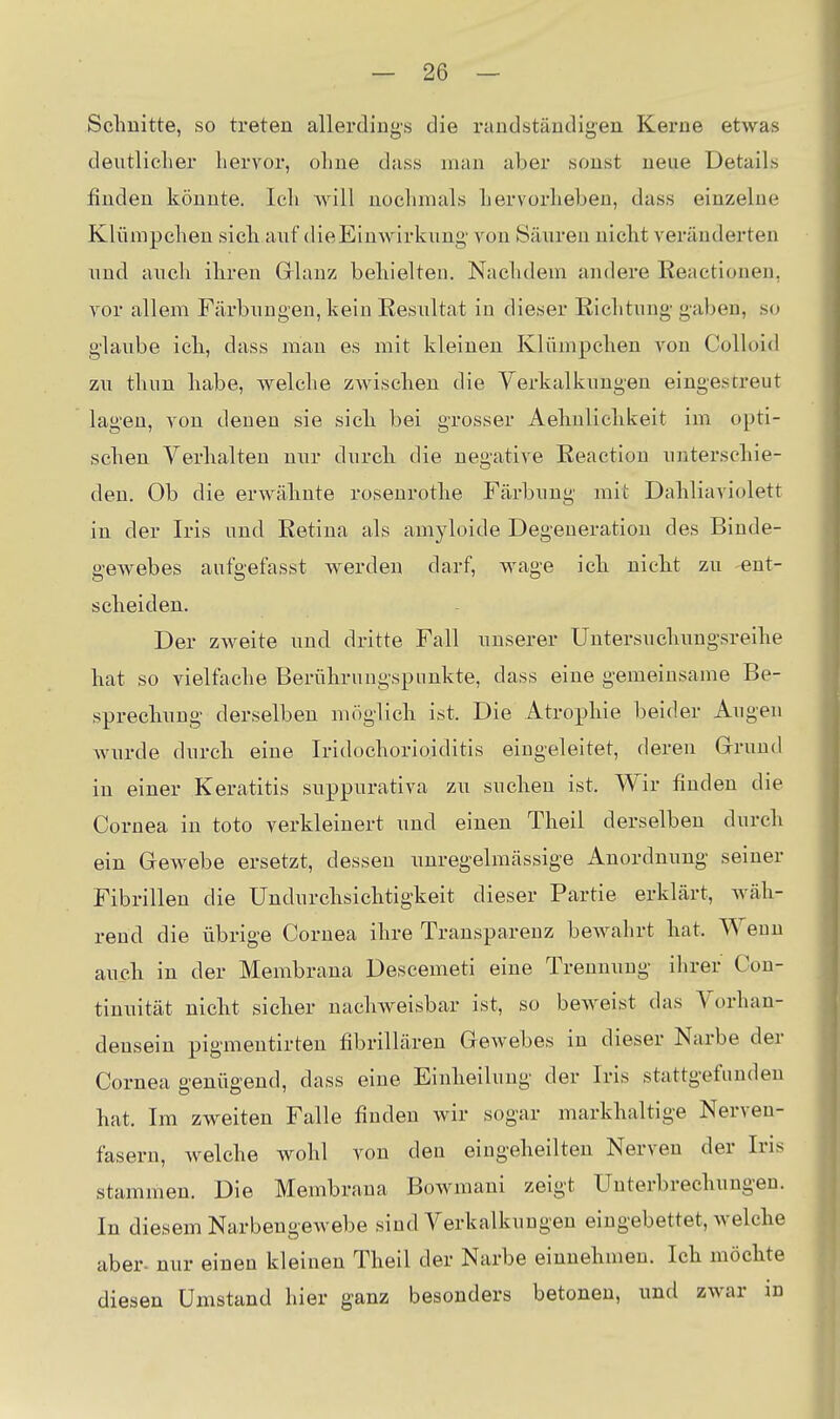 Sclmitte, so treten allerdings die raudständigen Kerne etwas deutliclier liervor, ohne dass man aber sonst neue Details finden könnte. Icli will noclimals liervorlieben, dass einzelne Klümpclien sicli auf die Einwirkung von Säuren nickt veränderten und auch ihren Glanz behielten. Nachdem andere Reaetionen, vor allem Färbungen, kein Resultat in dieser Richtung gaben, so glaube ich, dass man es mit kleinen Kliimpchen von Colloid zu thun habe, welche zwischen die Yerkalkungen eingestreut lagen, von denen sie sich bei grosser Aehulichkeit im opti- schen Verhalten nur durch die negative Reactiou unterschie- den. Ob die erwähnte rosenrothe Färbung mit Dahliaviolett in der Iris und Retina als amyloide Degeneration des Binde- geAvebes aufgefasst werden darf, wage ich nicht zu ent- scheiden. Der zweite und dritte Fall unserer Untersuchungsreihe hat so vielfache Berührungspunkte, dass eine gemeinsame Be- sprechung derselben möglich ist. Die Atrophie beider Augen Avurde durch eine Iridochorioiditis eingeleitet, deren Grruud in einer Keratitis suppurativa zu suchen ist. Wir finden die Cornea in toto verkleinert und einen Theil derselben durch ein Gewebe ersetzt, dessen unregelmässige Anordnung seiner Fibrillen die Undurchsichtigkeit dieser Partie erklärt, wäh- rend die übrige Cornea ihre Transparenz bewahrt hat. Weun auch in der Membrana Descemeti eine Trennung ihrer Con- tinuität nicht sicher nachweisbar ist, so beweist das Vorhan- densein pigmentirten fibrillären Gewebes in dieser Narbe der Cornea genügend, dass eine Einheilung der Iris stattgefunden hat. Im zweiten Falle finden Avir sogar markhaltige Nerven- fasern, Avelche wohl von den eingeheilten Nerven der Iris stammen. Die Membrana Bowmani zeigt Unterbrechungen. In diesem Narbengewebe sind Verkalkungen eingebettet, Avelche aber, nur einen kleinen Theil der Narbe einnehmen. Ich möchte diesen Umstand hier ganz besonders betonen, und zAvar in