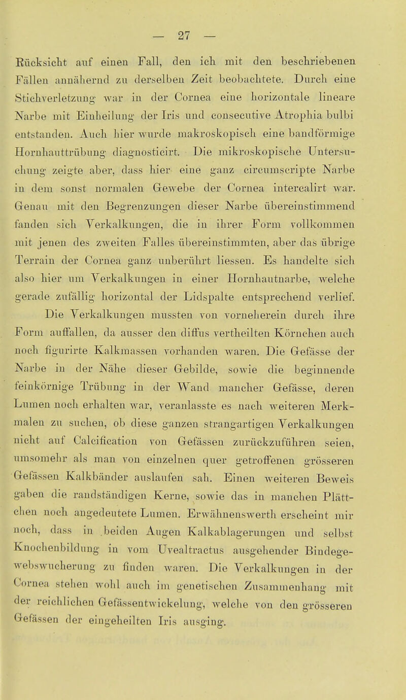 Kücksicht auf einen Fall, den ich mit den beschriebenen Fällen annähernd zu derselben Zeit beobachtete. Durch eine Stichverletznng' war in der Cornea eine horizontale lineare Narbe mit Einheilung' der Iris und consecutive Atrophia bulbi entstanden. Auch hier wurde makroskopisch eine bandförmige Hornhauttrübung- diagnosticirt. Die mikroskopische Untersu- chung zeigte aber, dass hier eine ganz circumscripte Narbe in dem sonst normalen Grewebe der Cornea intercalirt Avar. Genau mit den Begrenzungen dieser Narbe übereinstimmend fanden sich Yerkalkungeu, die in ihrer Form vollkommen mit jenen des zweiten Falles übereinstimmten, aber das übrige Terrain der Cornea ganz unberührt Hessen. Es handelte sich also hier um Verkalkungen in einer Horuhautnarbe, Avelche gerade zufällig horizontal der Lidspalte entsprechend verlief. Die Yerkalkungeu mussten von vorneherein durch ihre Form auffallen, da ausser den diffus vertheilten Körnchen auch noch figurirte Kalkmasseu vorhanden waren. Die Grefässe der Narbe in der Nähe dieser Gebilde, soAvie die beginnende feinkörnige Trübung in der Wand mancher Gefässe, deren Lumen noch erhalten war, veranlasste es nach weiteren Merk- malen zu suchen, ob diese ganzen sfrangartigen Yerkalkungeu nicht auf Calcification von Gefässen zurückzuführen seien, umsomehr als man von einzelnen quer getroffenen grösseren Gefässen Kalkbänder auslaufen sah. Einen weiteren BeAveis gaben die randständigen Kerne, sowie das in manchen Plätt- chen noch angedeutete Lumen. Erwähnenswerth erscheint mir noch, dass in beiden Augen Kalkablagerungen und selbst Knochenbildung in vom Uvealtractus ausgehender Bindege- webswucheruug zu finden waren. Die Verkalkungen in der Cornea stehen Avohl auch im genetischen Zusammenhang mit der reichlichen Gefässentwickelung, Avelclie von den grösseren Gefässen der eingeheilten Iris ausging.