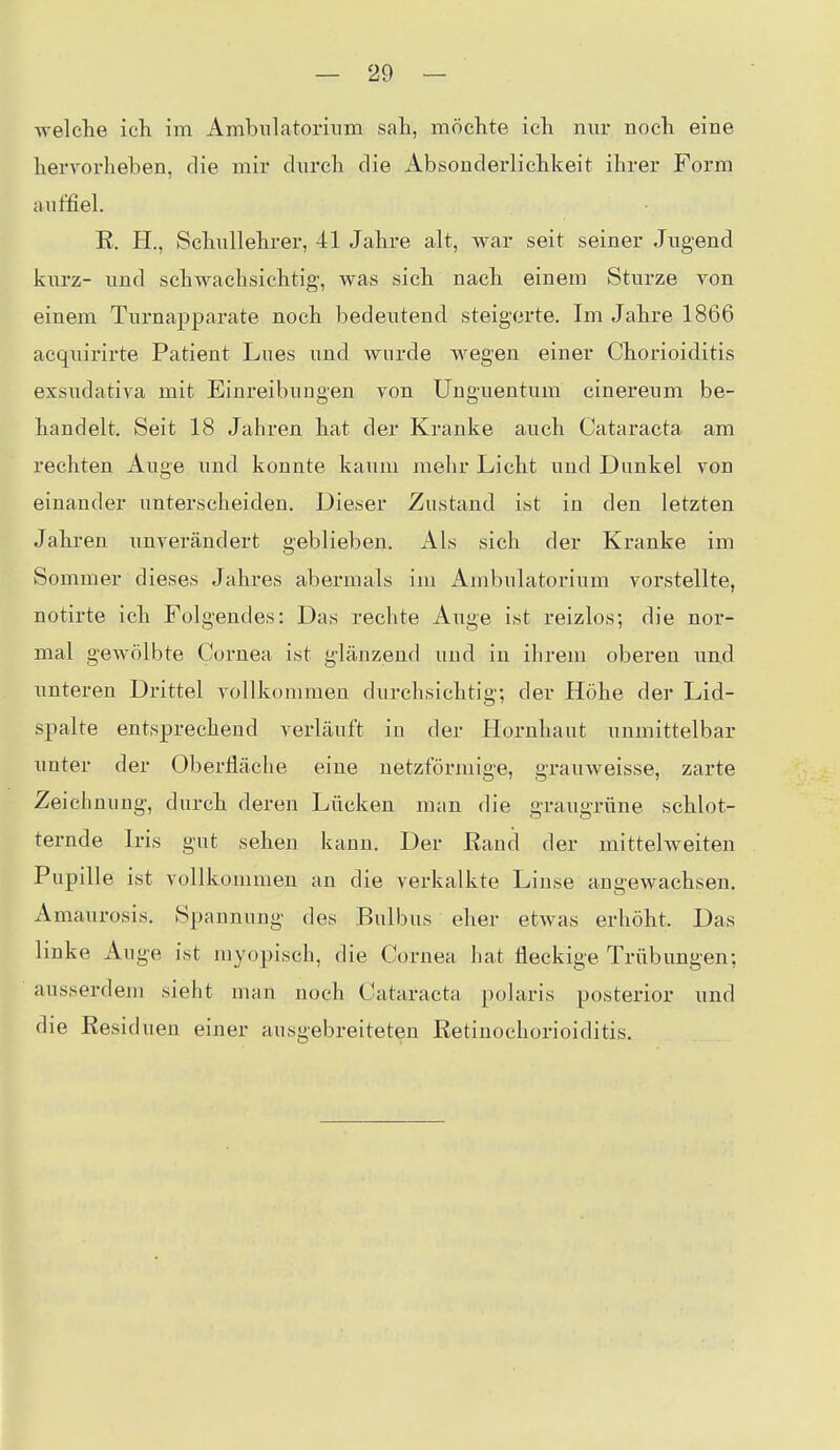 welche ich im Ambiilatorinm sah, möchte ich nur noch eine hervorheben, die mir dnrch die Absonderlichlteit ihrer Form auffiel. R. H., Schullehrer, 41 Jahre alt, war seit seiner Jugend kurz- und schwachsichtig, was sich nach einem Sturze von einem Turnapparate noch bedeutend steigerte. Im Jahre 1866 acquirirte Patient Lues and wurde wegen einer Chorioiditis exsudativa mit Einreibungen von Unguentum cinereum be- handelt. Seit 18 Jahren hat der Kranke auch Cataracta am rechten Auge und konnte kaum mehr Licht und Dimkel von einander unterscheiden. Dieser Zustand ist in den letzten Jahren imverändert geblieben. Als sich der Kranke im Sommer dieses Jahres abermals im Ambulatorium vorstellte, notirte ich Folgendes: Das rechte Auge ist reizlos; die nor- mal geAvölbte Cornea ist glänzend und in ihrem oberen und unteren Drittel vollkommen durchsichtig; der Höhe der Lid- spalte entsprechend verläuft in der Hornhaut unmittelbar unter der Oberfläche eine netzförmige, grauweisse, zarte Zeichnung, durch deren Lücken man die graugrüne schlot- ternde Iris gut sehen kann. Der Rand der mittelweiten Pupille ist vollkommen an die verkalkte Linse angewachsen, ximaurosis. Spannung des Bulbus eher etwas erhöht. Das linke Auge ist myopisch, die Cornea hat fleckige Trübungen; ausserdem sieht man noch Cataracta polaris posterior und die Residuen einer ausgebreiteten Retinochorioiditis.