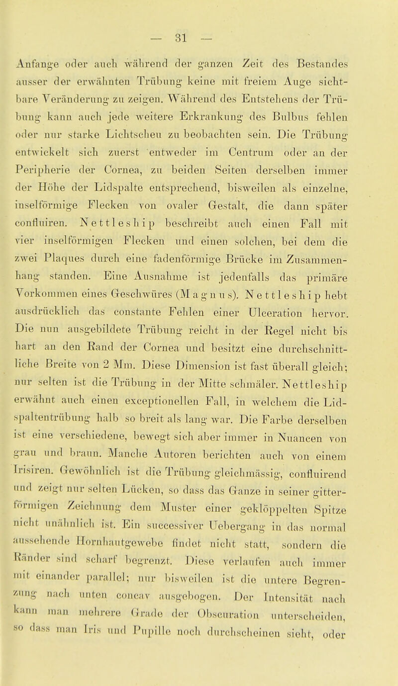 Anfange oder auch wälirend der g-anzen Zeit des Bestandes ausser der erwähnten Trübung keine mit freiem Auge sicht- hare Veränderung zu zeigen. Während des Entstehens der Trü- bung kann auch jede weitere Erkrankung des Bulbus fehlen oder nur starke Lichtscheu zu beobacliten sein. Die Trübung entwickelt sich zuerst entweder im Centrum oder an der Peripherie der Cornea, zu beiden Seiten derselben immer der Höhe der Lidspalte entsprechend, bisweilen als einzelne, inselförmige Flecken von ovaler Grestalt, die dann später contluiren. Nettleship beschreibt auch einen Fall mit vier inselförmigen Flecken und einen solchen, bei dem die zwei Plaques durch eine fadenförmige Brücke im Zusammen- hang standen. Eine Ausnahme ist jedenfalls das primäre Vorkommen eines Geschwüres (Magnus). N e 111 e s h i p hebt ausdrücklich das constante Fehlen einer Ulceration hervor. Die nun ausgebildete Trübung reicht in der Eegel nicht bis hart an den Eand der Cornea und besitzt eine durchschnitt- liche Breite von 2 Mm. Diese Dimension ist fast überall gleich; nur selten ist die Trübung in der Mitte schmäler. Nettleship erwähnt auch einen exceptionellen Fall, in welchem die Lid- spaltentrübung halb so breit als lang war. Die Farbe derselben ist eine verschiedene, bewegt sich aber immer in Nuancen von grau und braun. Manche Autoren berichten auch von einem Irisiren. Gewöhnlich ist die Trübung gleichmässig, confluirend und zeigt nur selten Lücken, so dass das Ganze in seiner a-itter- förmigen Zeichnung dem Muster einer geklöppelten Spitze nicht unähnlich ist. Ein successiver Uebergang in das normal aussehende Hornliautgewebe findet nicht statt, sondern die Ränder sind scharf begrenzt. Diese verlaufen auch immer mit einander parallel; nur bisweilen ist die untere Begren- />ng nach unten concav ausgebogen. Der Intensität nach l<;inn man mehrere Grade der Obscuration unterscheiden, «0 dass man Iris und Pupille noch durchscheinen sieht, oder