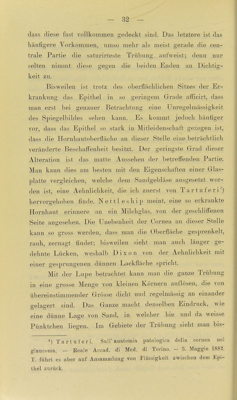 dass diese fast vollkommen gedeckt sind. Das letztere ist das häufigere Vorkommen, umso mehr als meist gerade die cen- trale Partie die saturirteste Trübimg aufweist; denn nur selten nimmt diese gegen die beiden Enden an Dichtig- keit zu. Bisweilen ist trotz des oberflächlichen Sitzes der Er- krankung das Epithel in so geringem Grade affieirt, dass man erst bei genauer Betrachtung eine Unregelmässigkeit des Spiegelbildes sehen kann. Es kommt jedoch häufiger vor, dass das Epithel so stark in Mitleidenschaft gezogen ist, dass die Hornhautoberfläclie an dieser Stelle eine beträchtlicb veränderte Beschaffenheit besitzt. Der geringste Grrad dieser Alteration ist das matte Aussehen der betreffenden Partie. Man kann dies am besten mit den Eigenschaften einer Glas- platte vergleichen, welche dem Sandgebläse ausgesetzt -wor- den ist, eine Aehnlichkeit, die ich zuerst von Tartuferi') hervorgehoben finde. N e 111 e s h i p meint, eine so erkrankte Hornhaut erinnere an ein Milchglas, von der geschliffenen Seite angesehen. Die Unebenheit der Cornea an dieser Stelle kann so gross werden, dass man die Oberfläche gesprenkelt, rauh, zernagt findet; bisweilen sieht man auch länger ge- dehnte Lücken, weshalb D i x o u von der Aehnlichkeit mit einer gesprungenen dünnen Lackfläche spricht. Mit der Lupe betrachtet kann man die ganze Trübung in eine grosse Menge von kleinen Körnern auflösen, die von übereinstimmender Grösse dicht und regelmässig an einander gelagert sind. Das Ganze macht denselben Eindruck, wie eine dünne Lage von Sand, in welcher hie und da weisse Pünktchen liegen. Im Gebiete der Trübung sieht man bis- 1) Tartuferi. SiiU'aaatoiuia patologica della coruea iiel glaueoma. - Reale Accad. di Med. di Toriao. - 5. Maggie 1882. T. führt es aber auf Ausammluug von Fliiasigkeit zwischeu dem Epi- thel zurück.