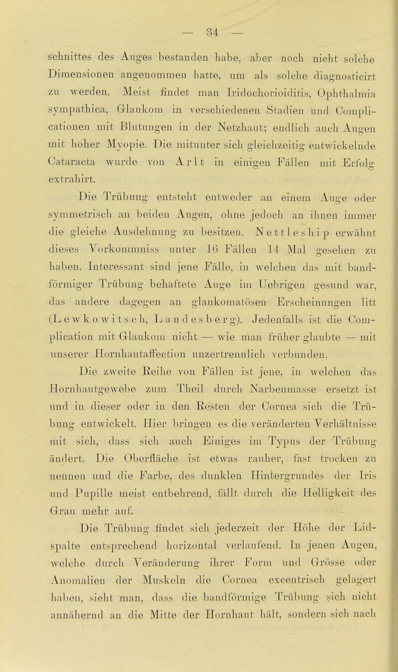 Schnittes des Auges bestanden habe, aber noch nicht solche Dimensionen angenommen hatte, um als solche diagnosticirt zu werden. Meist findet man Iridochorioiditis, Ophthalmia sympathica, Glaukom in verschiedenen Stadien und Compli- cationen mit Blutungen in der Netzhaut; endlich auch Augen mit hoher Myopie. Die mitunter sich gleichzeitig entwickelnde Cataracta wurde von A r 11 in einig en Fällen mit Ertbl«- extrahirt. Die Trübung entsteht entweder an einem Auge oder symmetrisch an beiden Augen, ohne jedoch an ihnen immer die gleiche Ausdehnung zu besitzen. N e 111 e s h i p erwähnt dieses Vorkomniniss unter 16 Fällen 14 Mal -esehen zu haben. Interessant sind jene Fälle, in welchen das mit band- förmiger Trübung beliaftete Auge im üebrigen gesund war, das andere dagegen au glaukomatösen Erscheinungen litt (L e w k o w i t s c h, L a n d e s b e r g). Jedenfalls ist die Oom- plicatiou mit Glaukom nicht — wie uum früher glaubte — mit unserer HornliautafFectiou unzertrennlich verbunden. Die zweite Reihe von Fällen ist jene, in Avelchen das Hornhautgewebe zum Theil durch Narbenmasse ersetzt ist und in dieser oder in den Resten der Cornea sich die Trü- bung entwickelt. Hier bringen es die veränderten Verhältnisse mit sich, dass sich auch Einiges im Typus der Trübung ändert. Die Oberfläche ist etwas rauher, fast trocken zu nennen und die Farbe, des dunklen Hintergrundes der Iris und Pupille meist entbehrend, fallt durch die Helligkeit des Grau mehr auf. Die Trübung findet sich jederzeit der Höhe der Lid- spalte entsprechend horizontal verlaufend. In jenen Augen, welche durch Yeräuderuug ihrer Form und Grösse oder Anomalien der Muskeln die Cornea excentrisch gelagert haben, sieht man, dass die bandförmige Trübung j^ich nicht annähernd an die Mitte der Hornhaut hält, sondern sich nach