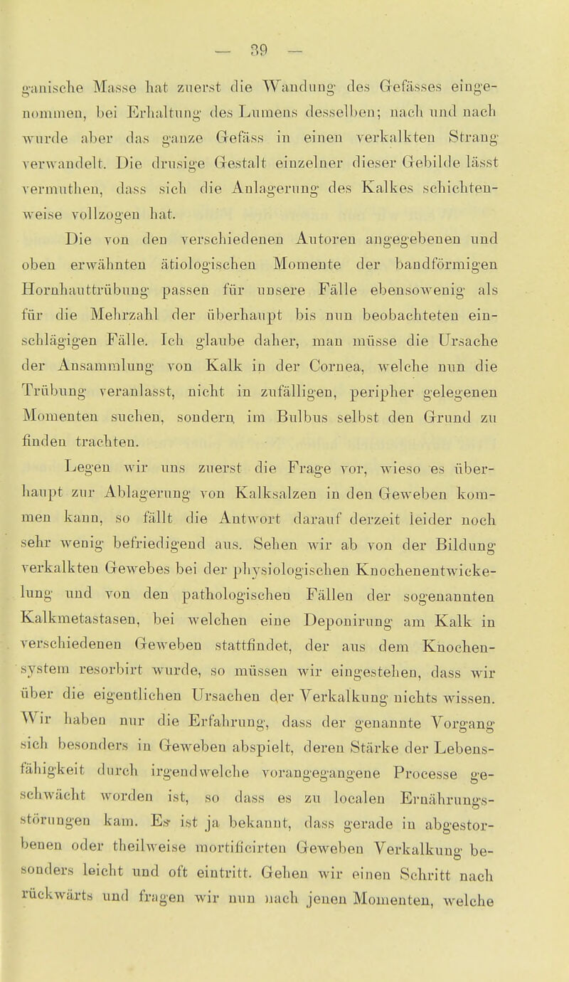 g-anische Masse hat zuerst die Wauduug- des Grefässes ei'nge- iiommeu, bei Erluiltung des Lumens desselben; nach und nach Avurde aber das ganze Gefäss in einen verkalkten Strang- verwandelt. Die drusige Grestalt einzelner dieser Gebilde lässt vermutlien, dass sich die Anlagerung' des Kalkes schichten- weise vollzogen hat. Die von den verschiedenen Autoren angegebenen und oben erwähnten ätiologischen Momente der bandförmigen Hornhauttrübung passen für unsere Fälle ebensowenig- als für die Mehrzahl der überhaupt bis nun beobachteten ein- schlägigen Fälle. Ich glaube daher, man müsse die Ursache der Ansammlung von Kalk in der Cornea, welche nun die Trübung veranlasst, nicht in zufälligen, peripher gelegenen Momenten suchen, sondern im Bulbus selbst den Grund zu finden trachten. Legen wir uns zuerst die Frage vor, wieso es über- haupt zur Ablagerung von Kalksalzen in den Geweben kom- men kann, so fällt die Antwort darauf derzeit leider noch sehr wenig befriedigend aus. Sehen wir ab von der Bildung verkalkten Gewebes bei der physiologischen Knochenentwicke- lung und von den pathologischen Fällen der sogenannten Kalkmetastasen, bei welchen eine Deponirung- am Kalk in verschiedenen Geweben stattfindet, der aus dem Knochen- system resorbirt wurde, so müssen wir eingestehen, dass wir über die eigentlichen Ursachen der Verkalkung nichts wissen. Wir haben nur die Erfahrung, dass der genannte Vorgang sich besonders in Geweben abspielt, deren Stärke der Lebens- fähigkeit durch irgendwelche vorangegangene Processe ge- schwächt worden ist, so dass es zu localen Ernährungs- störungen kam. Es- ist ja bekannt, dass gerade in abgestor- benen oder theilweise mortificirten Geweben Verkalkung be- sonders leicht und oft eintritt. Gehen Avir eiuen Schritt nach rückwärts und frfigen wir nun nach jenen Momenten, Avelche