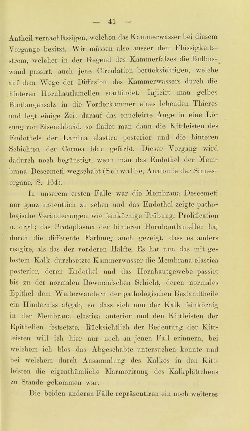 Autheil vernacMässig-en, welclien das Kammerwasser bei diesem Vora-ans-e besitzt. Wir müssen also ausser dem Flüssigkeits- Strom, welcher iu der Gegend des Kammerfalzes die Bulbus-^ Avand passirt, aucli jene Circulation berücksichtigen, welche auf dem Wea-e der Diffusion des Kammerwassers durch die hinteren Hornhautlamellen stattfindet. Injicirt man gelbes Blutlauo-ensalz iu die Vorderkammer eines lebenden Thieres und legt einige Zeit darauf das enucleirte Auge in eine Lö- sung' von Eisenchlorid, so findet man dann die Kittleisten des Endothels der Lamina elastica posterior und die hinteren Schichten der Cornea blau gefärbt. Dieser Vorgang wird dadurch noch begünstigt, wenn mau das Endothel der Mem- brana Descemeti wegschabt (Schwalbe, Anatomie der Sinnes- organe, S. 164). In unserem ersten Falle Avar die Membrana Descemeti nur ganz undeiitlich zu sehen und das Endothel zeigte patho- logische Veränderungen, wie feinkörnige Trübung, Prolification u. drgl.; das Protoplasma der hinteren Hornhautlamelleu ha^; durch die difFerente Färbung auch gezeigt, dass es anders reagire, als das der vorderen Hälfte. Es hat nun das mit ge- löstem Kalk durchsetzte Kammerwasser die Membrana elastica posterior, deren Endothel und das Hornhautgewebe passirt bis zu der normalen Bowman'schen Schicht, deren normales Epithel dem Weiterwandern der pathologischen Bestandtheile ein Hinderniss abgab, so dass sich nun der Kalk feinkörnig in der Membrana elastica anterior und den Kittleisten der Epitliolien festsetzte. Rücksichtlich der Bedeutung der Kitt- leisten will ich hier nur noch an jenen Fall erinnern, bei welchem ich blos das Abgeschabte untersuchen konnte und bei Avelchem durch Ansammlung des Kalkes in den Kitt- ieisten die eigenthümliche Marmorirung des Kalkplättchens zu Stande gekommen war. Die beiden anderen Fälle repräsentireu ein noch weiteres