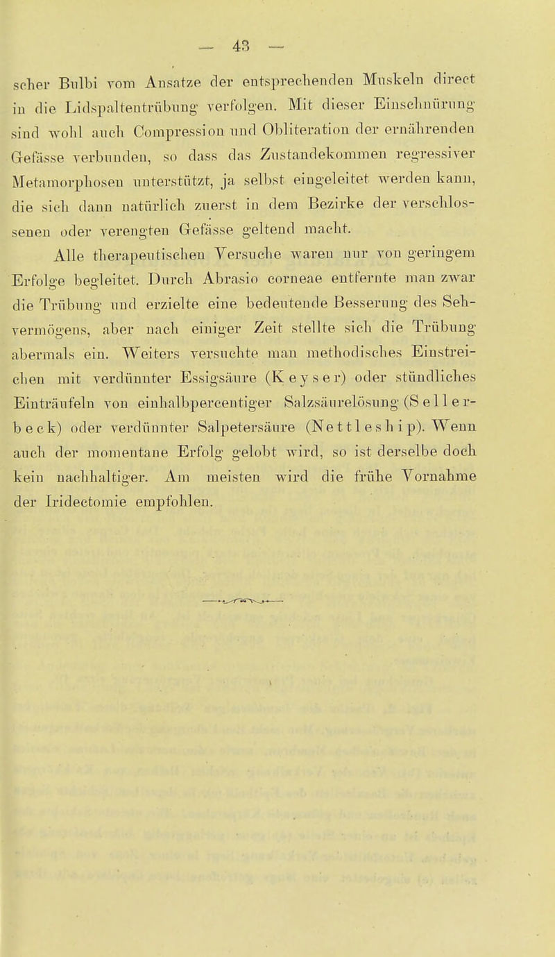 scher Biilbi vom Ansätze der entspreclienden Muskeln direot in die Lidspaltentrnbnng verfolgen. Mit dieser Eiusclmürung sind Avolil aucli Compressiou und Obliteration der ernährenden Gefässe verbunden, so dass das Zustandekommen regressiver Metamorphosen nntei-stiitzt, ja selbst eingeleitet werden kann, die sich dann natürlich znerst in dem Bezirke der verschlos- senen oder verengten Gefässe geltend macht. Alle therapentischeu Versuche waren nur von geringem Erfolge bedeitet. Durch Abrasio corneae entfernte man zwar die Trübung und erzielte eine bedeutende Besserung des Seh- vermögens, aber nach einiger Zeit stellte sich die Trübung abermals ein. Weiters versuchte man methodisches Einstrei- chen mit verdünnter Essigsäure (Keys er) oder stündliches Einträufeln von einhalbpercentiger Salzsäurelösung (S e 11 e r- b e c k) oder verdünnter Salpetersäure (Ne 111 e s h i p). Wenn aneh der momentane Erfolg gelobt wird, so ist derselbe doch kein nachhaltiger. Am meisten wird die frühe Vornahme der Iridectomie empfohlen.