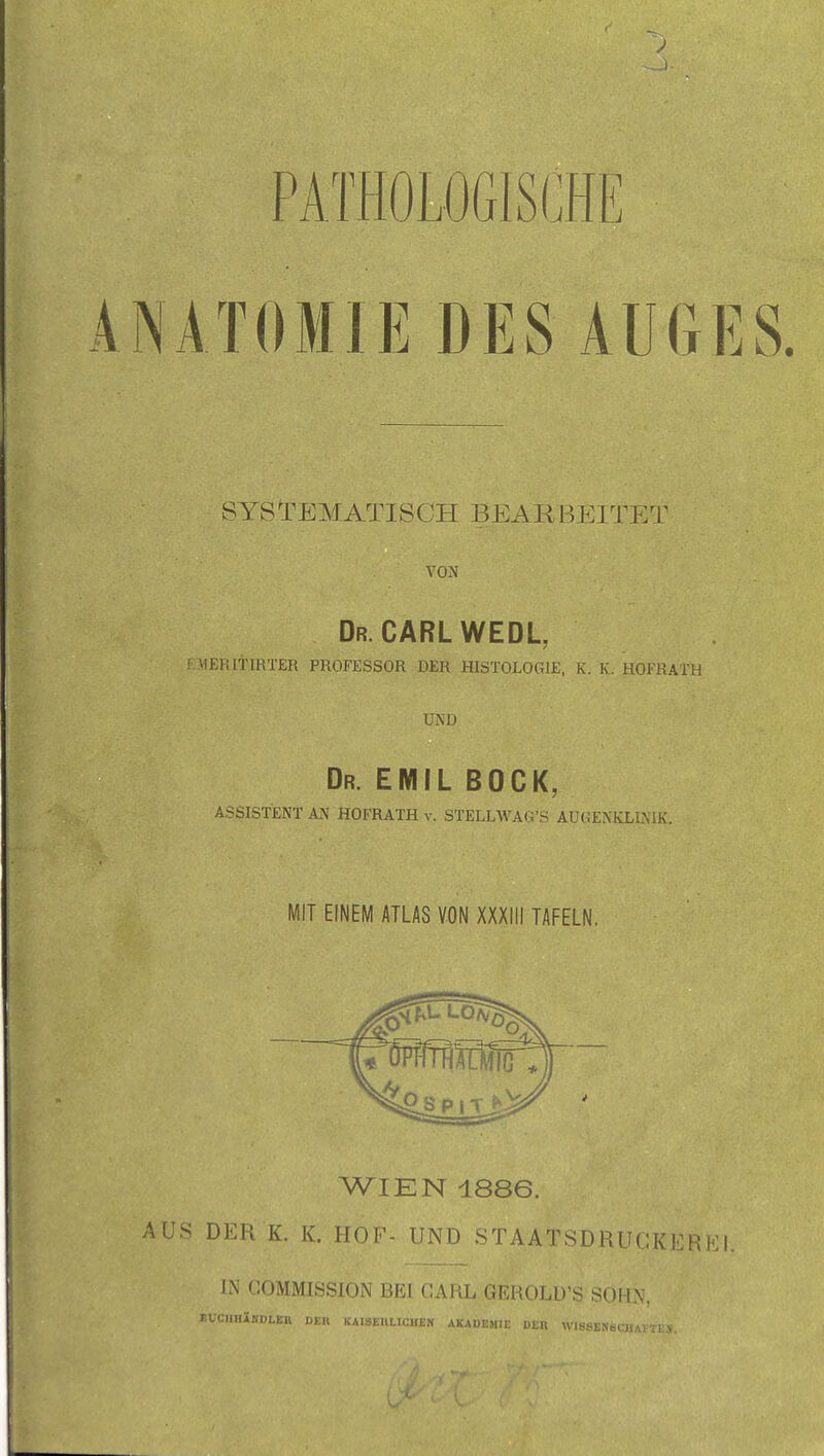 PATHOLOGISCHE ANATOMIE DES AUGES. SYSTEMATISCH BEARBEITET VON Dr.CARL WEDL, E>1ERltlRTER PROFESSOR DER HISTOLOGIE, K. K. HOFRATH UND Dr. EMIL BOCK, ASSISTENT AN HOFRATH v. STELLWAG'S AUGENKLINIK. MIT EINEM ATLAS VON XXXIII TAFELN, WIEN 1886. AUS DER K. K. HOF- UND STAATSDRUCKERK1 IN COMMISSION BEI CARL GEROLÜ'S SOHN, r.UCIlHiSDLER DER KAISEiaiCHEN AKADEMl; iS8EN6CHAKTi;s.