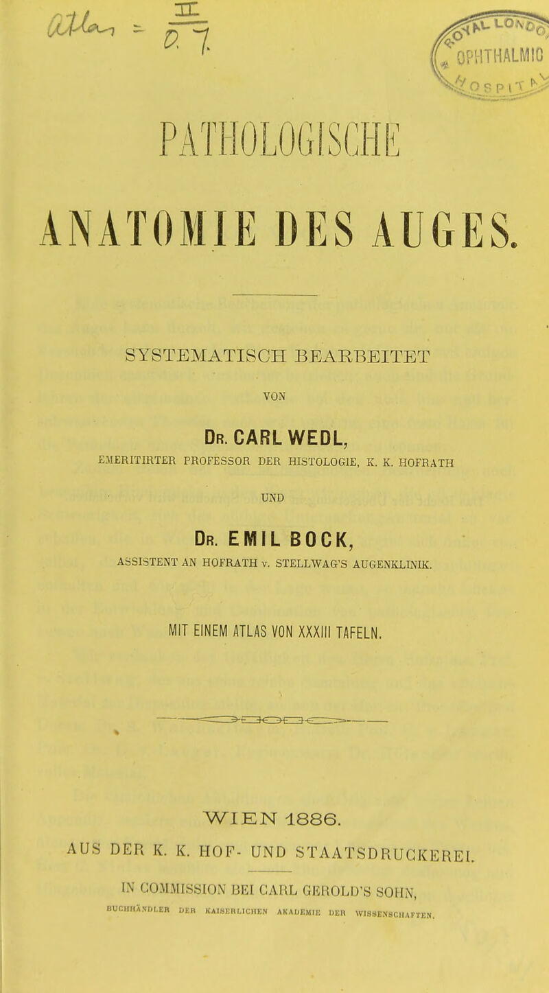 PATIiOLOGlSCHI^ ANATOMIE DES AUGES. SYSTEMATISCH BEARBEITET VON Dr. CARLWEDL, EMERITIRTER PROFESSOR DER HISTOLOGIE, K. K. HOFRATH UND Dr. EMIL BÜCK, ASSISTENT AN HOFRATH v. STELLWAG'S AUGENKLINIK. MIT EINEM ATLAS VON XXXIII TAFELN. WIEN 1886. AUS DER K. K. HOF- UND STAATSDRUGKEREL IN COMMISSION BEI CARL GEI^OLD'S SOHN, BUCHIIÄ.Vr)I,EH ÜKR KAISERLICHEN AKAOEMIE »ER WISSENSCHAFTEN.