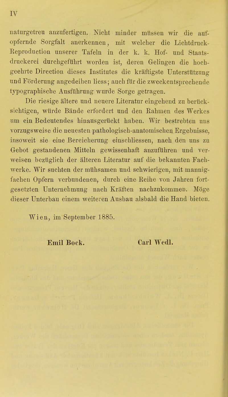 naturgetreu anzufertigen. Nicht minder müssen wir die auf- opfernde Sorgfalt anerkennen, mit welcher die Lichtdruck- Reproduction unserer Tafeln in der k. k. Hof- und Staats- druckerei durchgeführt worden ist, deren Gelingen die hoch- geehrte Direction dieses Institutes die kräftigste Unterstützung und Förderung angedeihen liess; auch für die zweckentsprechende typographische Ausführung wurde Sorge getragen. Die riesige ältere und neuere Literatur eingehend zu berück- sichtigen, würde Bände erfordert und den Rahmen des Werkes um ein Bedeutendes hinausgerückt haben. Wir bestrebten uns vorzugsweise die neuesten pathologisch-anatomischen Ergebnisse, insoweit sie eine Bereicherung einschliessen, nach den uns zu Gebot gestandenen Mitteln gewissenhaft anzuführen und ver- weisen bezüglich der älteren Literatur auf die bekannten Fach- werke. Wir suchten der mühsamen und schwierigen, mit mannig- fachen Opfern verbundenen, durch eine Reihe von Jahren fort- gesetzten Unternehmung nach Kräften nachzukommen. Möge dieser Unterbau einem weiteren Ausbau alsbald die Hand bieten. Wien, im September 1885. Emil Bock. Carl WedL