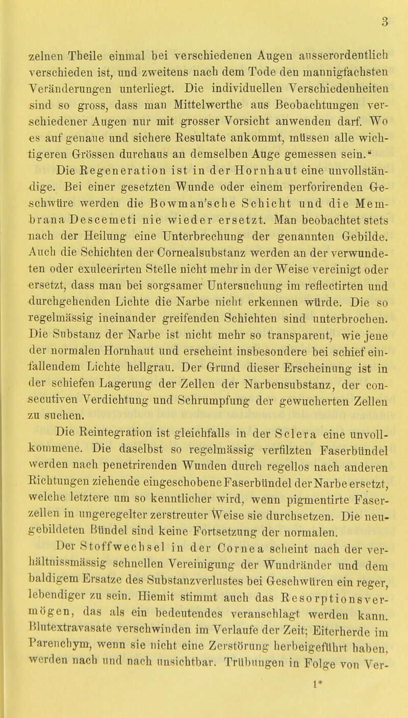 zelnen Theile einmal bei verschiedenen Augen ausserordentlich verschieden ist, und zweitens nach dem Tode den mannigfachsten Veränderungen unterliegt. Die individuellen Verschiedenheiten sind so gross, dass man Mittelwerthe aus Beobachtungen ver- schiedener Augen nur mit grosser Vorsicht anwenden darf. Wo es auf genaue und sichere Resultate ankommt, müssen alle wich- tigeren Grössen durchaus an demselben Auge gemessen sein. Die Regeneration ist in der Hornhaut eine unvollstän- dige. Bei einer gesetzten Wunde oder einem perforirenden Ge- schwüre werden die Bowman'sche Schicht und die Mem- brana Descemeti nie wieder ersetzt. Man beobachtet stets nach der Heilung eine Unterbrechung der genannten Gebilde. Auch die Schichten der Cornealsubstanz werden an der verwunde- ten oder exulcerirten Steile nicht mehr in der Weise vereinigt oder ersetzt, dass man bei sorgsamer Untersuchung im reflectirten und durchgehenden Lichte die Narbe nicht erkennen würde. Die so regelmässig ineinander greifenden Schichten sind unterbrochen. Die Substanz der Narbe ist nicht mehr so transparent, wie jene der normalen Hornhaut und erscheint insbesondere bei schief ein- fallendem Lichte hellgrau. Der Grund dieser Erscheinung ist in der schiefen Lagerung der Zellen der Narbensubstanz, der con- secutiven Verdichtung und Schrumpfung der gewucherten Zellen zu suchen. Die Reintegration ist gleichfalls in der Sclera eine unvoll- kommene. Die daselbst so regelmässig verfilzten Faserbündel werden nach penetrirenden Wunden durch regellos nach anderen Richtungen ziehende eingeschobene Faserbündel der Narbe ersetzt, welche letztere um so kenntlicher wird, wenn pigmentirte Faser- zellen in ungeregelter zerstreuter Weise sie durchsetzen. Die neu- gebildeten Bündel sind keine Fortsetzung der normalen. Der Stoffwechsel in der Cornea scheint nach der ver- hältnissmässig schnellen Vereinigung der Wundränder und dem baldigem Ersätze des Substanzverlustes bei Geschwüren ein reger, lebendiger zu sein. Hiemit stimmt auch das Resorptionsver- mögen, das als ein bedeutendes veranschlagt werden kann. Blutextravasate verschwinden im Verlaufe der Zeit; Eiterherde im Parenchym, wenn sie nicht eine Zerstörung herbeigeführt haben, werden nach und nach unsichtbar. Trübungen in Folge von Ver- 1*