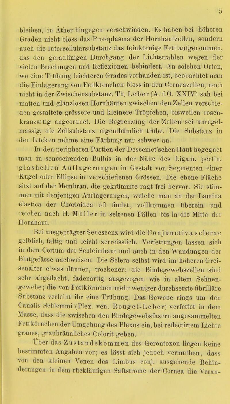 bleiben, in Äther hingegen verschwinden. Es haben bei höheren Graden nicht bloss das Protoplasma der Hornhautzellen, sondern auch die Intercellularsubstanz das feinkörnige Fett aufgenommen, das den geradlinigen Durchgang der Lichtstrahlen wegen der vielen Brechungen und Reflexionen behindert. An solchen Orten, ■wo eine Trübung leichteren Grades vorhanden ist, beobachtet man die Einlagerung von Fettkörnchen bloss in den Corneazellen, noch nicht in der Zwischensubstanz. Th. Leber (A. f.0. XXIV) sah bei matten und glanzlosen Hornhäuten zwischen den Zellen verschie- den gestaltete grössere und kleinere Tröpfchen, bisweilen rosen- kranzartig angeordnet. Die Begrenzung der Zellen sei unregel- mässig, die Zellsubstanz eigenthümlich trübe. Die Substanz in den Lücken nehme eine Färbung nur schwer an. In den peripheren Partien der Descemet'schen Haut begegnet man in senescirenden Bulbis in der Nähe des Ligam. pectin. glashellen Auflagerungen in Gestalt von Segmenten einer Kugel oder Ellipse in verschiedenen Grössen. Die ebene Fläche sitzt auf der Membran, die gekrümmte ragt frei hervor. Sie stim- men mit denjenigen Auflagerungen, welche man an der Lamina elastica der Chorioidea oft findet, vollkommen überein und reichen nach H. Müller in seltenen Fällen bis in die Mitte der Hornhaut. Bei ausgeprägter Senescenz wird die Conjunctiva sclerae gelblich, faltig und leicht zerreisslich. Verfettungen lassen sich in dem Corium der Schleimhaut und auch in den Wandungen der Blutgefässe nachweisen. Die Sclera selbst wird im höheren Grei- senalter etwas dünner, trockener; die Bindegewebszellen sind sehr abgeflacht, fadenartig ausgezogen wie in altem Sehnen- gewebe; die von Fettkörnchen mehr weniger durchsetzte fibrilläre Substanz verleiht ihr eine Trübung. Das Gewebe rings um den Canalis Schiemmi (Plex. ven. Rouget-Leber) verfettet in dem Masse, dass die zwischen den Bindegewebsfasern angesammelten Fettkörnchen der Umgebung des Plexus ein, bei reflectirtem Lichte graues, graubräunliches Colorit geben. Uber das Zustandekommen des Gerontoxon liegen keine bestimmten Angaben vor; es lässt sich jedoch vermutheu, dass von den kleineu Venen des Limbus conj. ausgehende Behin- derungen in dem rückläufigen Saftstrome der Cornea die Verau- 1