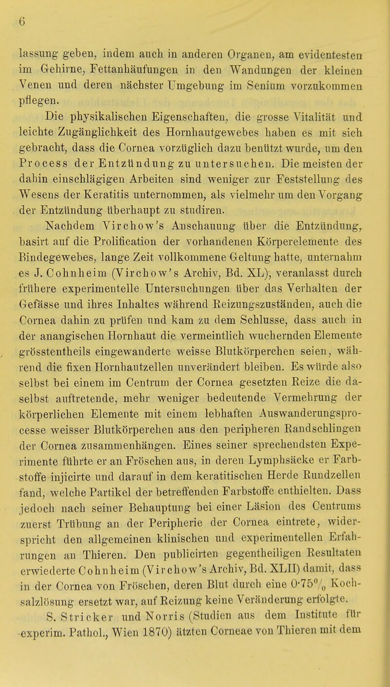 ö lassnng geben, indem auch in anderen Organen, am evidentesten im Gehirne, Fettanhäufungen in den Wandungen der kleinen Venen und deren nächster Umgebung im Senium vorzukommen pflegen. Die physikalischen Eigenschaften, die grosse Vitalität und leichte Zugänglichkeit des Hornhautgew^ebes haben es mit sich gebracht, dass die Cornea vorzüglich dazu benützt wurde, um den Process der Entzündung zu unter suchen. Diemeistender dahin einschlägigen Arbeiten sind weniger zur Feststellung des Wesens der Keratitis unternommen, als vielmehr um den Vorgang der Entzündung überhaupt zu studiren. Nachdem Virchow's Anschauung über die Entzündung, basirt auf die Prolification der vorhandenen Körperelemente des Bindegewebes, lange Zeit vollkommene Geltung hatte, unternahm es J. Cohnheim (Virchow's Archiv, Bd. XL), veranlasst durch frühere experimentelle Untersuchungen über das Verhalten der Gefässe und ihres Inhaltes während Keizungszuständen, auch die Cornea dahin zu prüfen und kam zu dem Schlüsse, dass auch in der anangischen Hornhaut die vermeintlich wuchernden Elemente grösstentheils eingewanderte weisse Blutkörperchen seien, wäh- rend die fixen Hornhautzellen unverändert bleiben. Es würde also selbst bei einem im Centrum der Cornea gesetzten Reize die da- selbst auftretende, mehr weniger bedeutende Vermehrung der körperlichen Elemente mit einem lebhaften Auswanderungspro- cesse weisser Blutkörperchen aus den peripheren Randschlingen der Cornea zusammenhängen. Eines seiner sprechendsten Expe- rimente führte er an Fröschen aus, in deren Lymphsäcke er Farb- stoffe injicirte und darauf in dem keratitischen Herde Rundzellen fand, welche Partikel der betreffenden Farbstoffe enthielten. Dass jedoch nach seiner Behauptung bei einer Läsion des Centrums zuerst Trübung an der Peripherie der Cornea eintrete, wider- spricht den allgemeinen klinischen und experimentellen Erfah- rungen an Thieren. Den publicirten gegentheiligen Resultaten erwiederte Cohnheim (Virchow's Archiv, Bd. XLH) damit, dass in der Cornea von Fröschen, deren Blut durch eine 0-75% Koch- salzlösung ersetzt war, auf Reizung keine Veränderung erfolgte. S.Stricker und Norris (Studien aus dem Institute für -experim. Pathol., Wien 1870) ätzten Corneae von Thieren mit dem