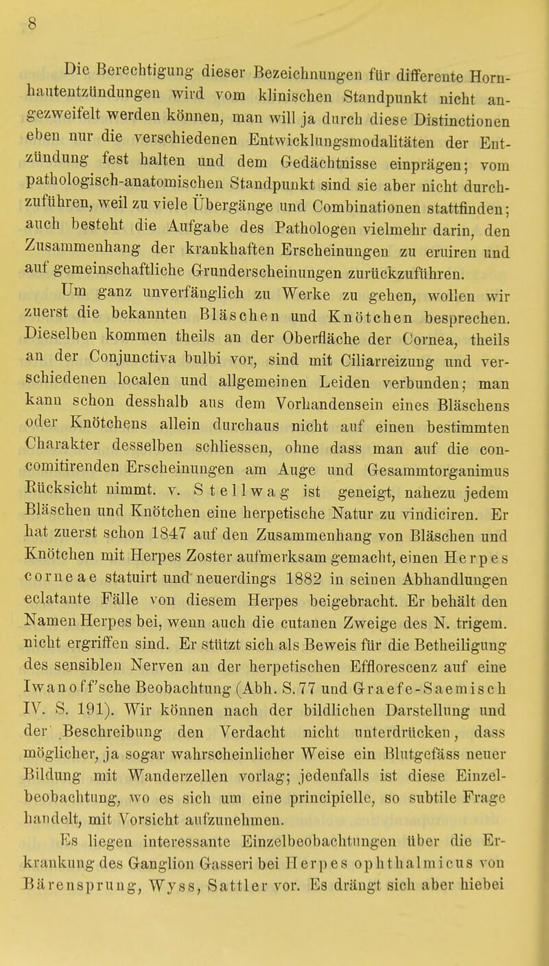 Die Berechtigung- dieser Bezeiclinungen für differente Horn- hautentzündungen wird vom klinischen Standpunkt nicht an- gezweifelt werden können, man will ja durch diese Distinctionen eben nur die verschiedenen Entwicklungsmodalitäten der Ent- zündung^ fest halten und dem Gedächtnisse einprägen; vom pathologisch-anatomischen Standpunkt sind sie aber nicht durch- zuführen, weil zu viele Übergänge und Combinationen stattfinden; auch besteht die Aufgabe des Pathologen vielmehr darin, den Zusammenhang der krankhaften Erscheinungen zu eruiren und auf gemeinschaftliche Grunderscheinungen zurückzuführen. Um ganz unverfänglich zu Werke zu gehen, wollen wir zuerst die bekannten Bläschen und Knötchen besprechen. Dieselben kommen theils an der Obei-fläche der Cornea, theils an der Conjunctiva bulbi vor, sind mit Ciliarreizung und ver- schiedenen localen und allgemeinen Leiden verbunden; man kann schon desshalb aus dem Vorhandensein eines Bläschens oder Knötchens allein durchaus nicht auf einen bestimmten Charakter desselben schliessen, ohne dass man auf die con- comitirenden Erscheinungen am Auge und Gesammtorganimus Eücksicht nimmt, v. S t e 11 w a g ist geneigt, nahezu jedem Bläschen und Knötchen eine herpetische Natur zu vindiciren. Er liat zuerst schon 1847 auf den Zusammenhang von Bläschen und Knötchen mit Herpes Zoster aufmerksam gemacht, einen Herpes corneae statuirt und neuerdings 1882 in seinen Abhandlungen eclatante Fälle von diesem Herpes beigebracht. Er behält den Namen Herpes bei, wenn auch die cutanen Zweige des N. trigem. nicht ergriffen sind. Er stützt sich als Beweis für die Betheiligung des sensiblen Nerven an der herpetischen Efflorescenz auf eine Iwanoff sehe Beobachtung (Abh. S.77 und Graef e-Saemisch IV. S. 191). Wir können nach der bildlichen Darstellung und der Beschreibung den Verdacht nicht unterdrücken, dass möglicher, ja sogar wahrscheinlicher Weise ein Blutgefäss neuer Bildung mit Wanderzellen vorlag; jedenfalls ist diese Einzel- beobachtung, wo es sich um eine principielle, so subtile Frage handelt, mit Vorsicht aufzunehmen. Es liegen interessante Einzelbeobachtnngen Uber die Er- krankung des Ganglion Gasseri bei Herpes ophthalmicus von Bärensprung, Wyss, Sattler vor. Es drängt sich aber hiebei