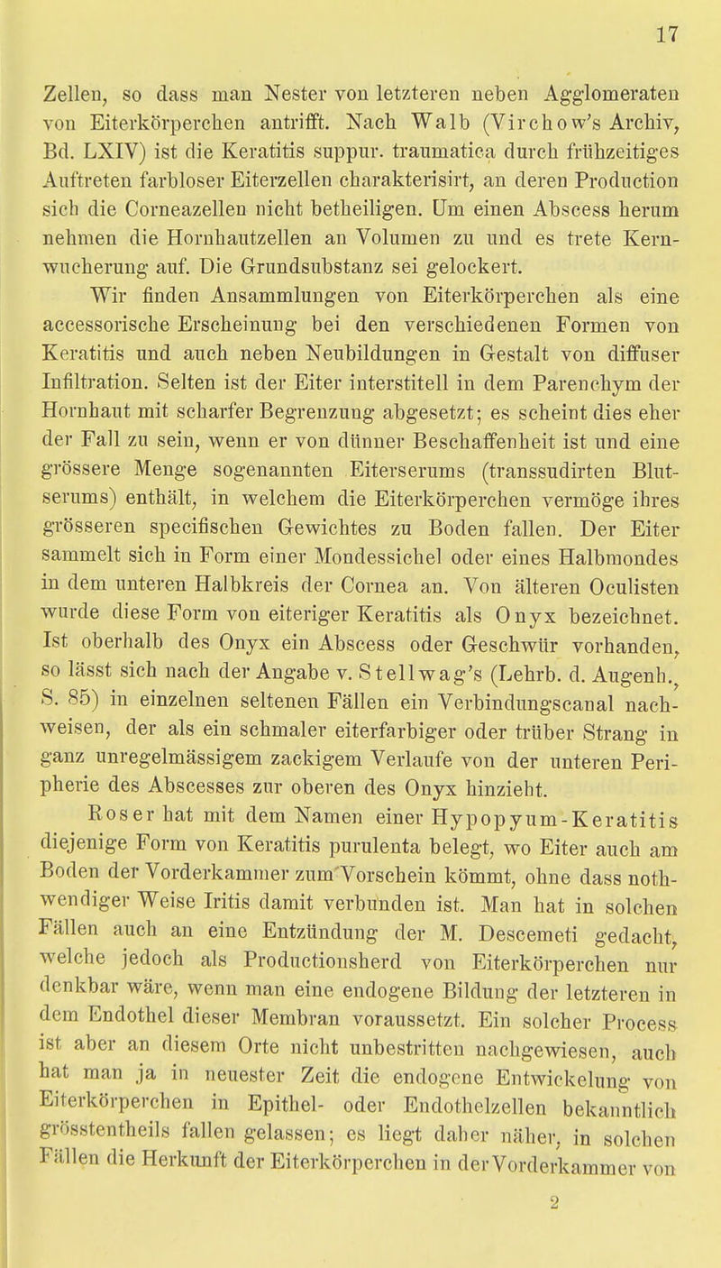 Zellen, so dass man Nester von letzteren neben Agg'lomeraten von Eiterkörperchen antrifft. Nach Walb (Virchow's Archiv, Bd. LXIV) ist die Keratitis suppur. traumatica durch frühzeitiges Auftreten farbloser Eiterzellen charakterisirt, an deren Production sich die Corneazellen nicht betheiligen. Um einen Abscess herum nehmen die Horuhautzellen an Volumen zu und es trete Kern- Tvucherung auf. Die Grundsubstanz sei gelockert. Wir tinden Ansammlungen von Eiterkörperchen als eine accessorische Erscheinung bei den verschiedenen Formen von Keratitis und auch neben Neubildungen in Gestalt von diffuser Infiltration. Selten ist der Eiter interstitell in dem Parenchym der Hornhaut mit scharfer Begrenzung abgesetzt; es scheint dies eher der Fall zu sein, v^enn er von dünner Beschaffenheit ist und eine grössere Menge sogenannten Eiterserums (transsudirten Blut- serums) enthält, in v^elchem die Eiterkörperchen vermöge ihres grösseren specifischen Gevvichtes zu Boden fallen. Der Eiter sammelt sich in Form einer Mondessichel oder eines Halbmondes in dem unteren Halbkreis der Cornea an. Von älteren Oculisten wurde diese Form von eiteriger Keratitis als Onyx bezeichnet. Ist oberhalb des Onyx ein Abscess oder Geschv^ür vorhanden, so lässt sich nach der Angabe v. Stellwag's (Lehrb. d. Augenh.^ S. 85) in einzelnen seltenen Fällen ein Verbindungscanal nach- weisen, der als ein schmaler eiterfarbiger oder trüber Strang in ganz unregelmässigem zackigem Verlaufe von der unteren Peri- pherie des Abscesses zur oberen des Onyx hinzieht. Roser hat mit dem Namen einer Hypopyum-Keratitis diejenige Form von Keratitis purulenta belegt, wo Eiter auch am Boden der Vorderkamnier zum'Vorschein kömmt, ohne dass noth- wendiger Weise Iritis damit verbunden ist. Man hat in solchen Fällen auch an eine Entzündung der M. Descemeti gedacht, welche jedoch als Productiousherd von Eiterkörperchen nur denkbar wäre, wenn man eine endogene Bildung der letzteren in dem Endothel dieser Membran voraussetzt. Ein solcher Process ist aber an diesem Orte nicht unbestritten nachgewiesen, auch hat man ja in neuester Zeit die endogene Entwickelung von Eiterkörperchen in Epithel- oder Endothelzellen bekanntlich grösstentheils fallen gelassen; es liegt daher näher, in solchen Fällen die Herkunft der Eiterkörperchen in der Vorderkammer von 2