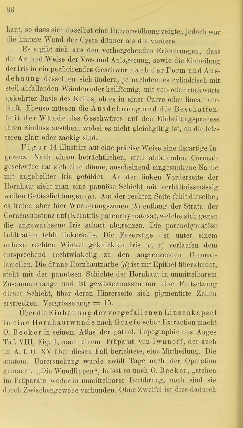 haut, so dass sich daselbst eine Hervonvölbimg zeigte; jedocL war die hintere Wand der Cyste dünner als die vordere. Es ergibt sich aus den vorhergehenden Erörterungen, dass die Art und Weise der Vor- und Anlagerung, sowie die Einheilung derlris in ein perforirendes Geschwür nach der Form und Aus- dehnung desselben sich ändern, je nachdem es cylindrisch mit steil abfallenden Wänden oder keilförmig, mit vor- oder rückwärts gekehrter Basis des Keiles, ob es in einer Curve oder linear ver- läuft. Ebenso müssen die Ausdehnung und die Beschaffen- heit der Wände des Geschwüres auf den Einheilungsprocess ihren Einfluss ausüben, wobei es nicht gleichgiltig ist, ob die letz- teren glatt oder zackig sind. Figur 14 illustrirt auf eine präcise Weise eine derartige In- gerenz. Nach einem beträchtlichen, steil abfallenden Corneal-. geschwüre hat sich eine dünne, anscheinend eingesunkene Narbe mit angeheilter Iris gebildet. An der linken Vorderseite der Hornhaut sieht man eine pannöse Schicht mit verhältnissmässig weiten Gefässlichtungen (ß). Auf der rechten Seite fehlt dieselbe f es treten aber hier Wucherungszonen (b) entlang der Strata der Corneasubstanz auf (Keratitis parenchymatosa), welche sich gegen die angewachsene Iris scharf abgrenzen. Die parenchymatöse Infiltration fehlt linkerseits. Die Faserzüge der unter einem nahezu rechten Winkel geknickten Iris (c, c) verlaufen dem entsprechend rechtwinkelig zu den angrenzenden Corneal- lamellen. Die dünne Hornhautnarbe (d) ist mit Epithel Uberkleidet, steht mit der pannösen Schichte der Hornhaut in unmittelbarem Zusammenhange und ist gewissermassen nur eine Fortsetzung dieser Schicht, über deren Hinterseite sich pigmentirte Zellen erstrecken. Vergrösserung =: 15. Über die Einheilung der vorgefallenen Linsenkapsel in eine Hornhautwunde nach Graefe'scher Extractionmacht 0. Becker in seinem Atlas der pathol. Topographie des Auges Taf. VIII, Fig. 1, nach einem Präparat von Iwan off, der auch im A. f. 0. XV über diesen Fall berichtete, eine Mittheilung. Die anatora. Untersuchung wurde zwölf Tage nach der Operation gemacht. „Die Wundlippen, heisst es nach 0. Becker, „stehen im Präparate weder in unmittelbarer Berührung, noch sind sie durch Zwischengewebe verbunden. Ohne Zweifel ist dies dadurch