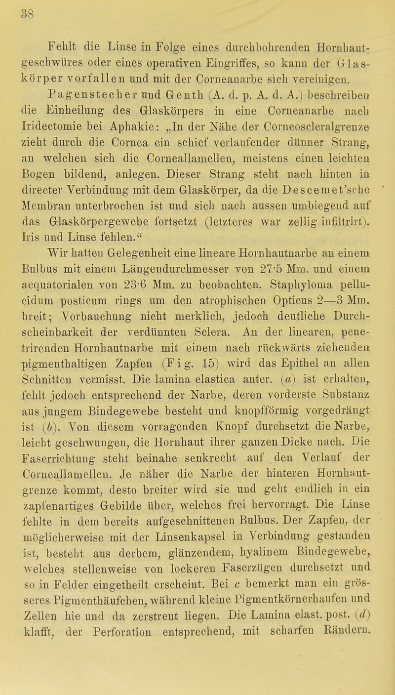 Fehlt die Linse in Folge eines durchbohrenden Hornhaut- geschwiires oder eines operativen Eingriffes, so kann der Glas- körper vorfallen und mit der Corneanarbe sich vereinigen. Pagenstecher und Genth (A. d. p. A. d. A.) beschreiben die Einheilung des Glaskörpers in eine Corneanarbe nach Iridectomie bei Aphakie: „In der Nähe der Corneoscleralgrenze zieht durch die Cornea ein schief verlaufender dünner Strang, an welchen sich die Corneallamellen, meistens einen leichten Bogen bildend, anlegen. Dieser Strang steht nach hinten in directer Verbindung mit dem Glaskörper, da die Descemet'sche Membran unterbrochen ist und sich nach aussen umbiegend auf das Glaskörpergewebe fortsetzt (letzteres war zellig infiltrirt). Iris und Linse fehlen. Wir hatten Gelegenheit eine lineare Hornhautnarbe an einem Bulbus mit einem Längendurchmesser von 27*5 Mm. und einem aequatorialen von 23'6 Mm. zu beobachten. Staphyloma pellu- cidum posticum rings um den atrophischen Opticus 2—3 Mm. breit; Vorbauchung nicht merklich, jedoch deutliche Durch- scheinbarkeit der verdünnten Sclera. An der linearen, pene- trirenden Hornhautnarbe mit einem nach rückwärts ziehenden pigmenthaltigen Zapfen (F i g. 15) wird das Epithel an allen Schnitten vermisst. Die lamina elastica anter. [a) ist erhalten, fehlt jedoch entsprechend der Narbe, deren vorderste Substanz aus jungem Bindegewebe besteht und knopfförmig vorgedrängt ist (6). Von diesem vorragenden Knopf durchsetzt die Narbe, leicht geschwungen, die Hornhaut ihrer ganzen Dicke nach. Die Faserrichtung steht beinahe senkrecht auf den Verlauf der Corneallamellen. Je näher die Narbe der hinteren Hornhaut- grenze kommt, desto breiter wird sie und geht endlich in ein zapfenartiges Gebilde über, welches frei hervorragt. Die Linse fehlte in dem bereits aufgeschnittenen Bulbus. Der Zapfen, der möglicherweise mit der Linsenkapsel in Verbindung gestanden ist, besteht aus derbem, glänzendem, hyalinem Bindegewebe, welches stellenweise von lockeren Faserzügen durchsetzt und so in Felder eingetheilt erscheint. Bei c bemerkt man ein grös- seres Pigmenthäufchen, während kleine Pigmentkörnerhaufen und Zellen hie und da zerstreut liegen. Die Lamina elast. post. (d) klafft, der Perforation entsprechend, mit scharfen Eändern.