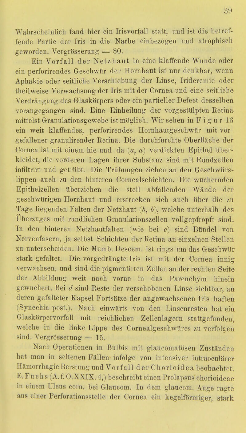 Wahrscheinlich fand hier ein Irisvorfall statt, und ist die betref- fende Partie der Iris in die Narbe einbezogen und atrophisch geworden. Vergrösserung- = 80. Ein Vorfall der Netzhaut in eine klaffende Wunde oder ein perforirendes Geschwür der Hornhaut ist nur denkbar, wenn Aphakie oder seitliche Verschiebung der Linse, Irideremie oder theilweise Verwachsung der Iris mit der Cornea und eine seitliche Verdrängung des Glaskörpers oder ein partieller Defect desselben vorangegangen sind. Eine Einheilung der vorgestülpten Eetina mittelst Granulationsgewebe ist möglich. Wir sehen in F i g u r 16 ein weit klaffendes, perforirendes Hornhautgeschwür mit vor- gefallener granulirender Retina. Die durchfurchte Oberfläche der Cornea ist mit einem hie und da (a, ci) verdickten Epithel über- kleidet, die vorderen Lagen ihrer Substanz sind mit Rundzellen infiltrirt und getrübt. Die Trübungen ziehen an den Geschwürs- lippen auch zu den hinteren Cornealschichten. Die wuchernden Epithelzellen überziehen die steil abfallenden Wände der geschwürigen Hornhaut und erstrecken sich auch über die zu Tage liegenden Falten der Netzhaut {b, b), welche unterhalb des Überzuges mit rundlichen Granulationszellen vollgepfropft sind. In den hinteren Netzhautfalten (wie bei c) sind Bündel von Nervenfasern, ja selbst Schichten der Retina an einzelnen Stellen zu unterscheiden. Die Memb. Descem. ist rings um das Geschwür stark gefaltet. Die vorgedrängte Iris ist mit der Cornea innig verwachsen, und sind die pigmentirten Zellen an der rechten Seite der Abbildung weit nach vorne in das Parenchym hinein gewuchert. Bei d sind Reste der verschobenen Linse sichtbar, an deren gefalteter Kapsel Fortsätze der angewachsenen Iris haften (Synechia post.). Nach einwärts von den Linsenresten hat ein Glaskörpervorfall mit reichlichen Zellenlagern stattgefunden, welche in die linke Lippe des Cornealgeschwüres zu verfolgen sind. Vergrösserung = 15. Nach Operationen in Bulbis mit glaucomatösen Zuständen hat man in seltenen Fällen infolge von intensiver intraoculärer Hämorrhagie Berstung und Vorfall der Chorioidea beobachtet. E.Fu chs (A.f. O.XXIX. 4,) beschreibt einen Prolapsus chorioideae in einem Ulcus corn. bei Glaucom. In dem glaucom. Auge ragte aus einer Perforationsstelle der Cornea ein kegelförmiger, stark