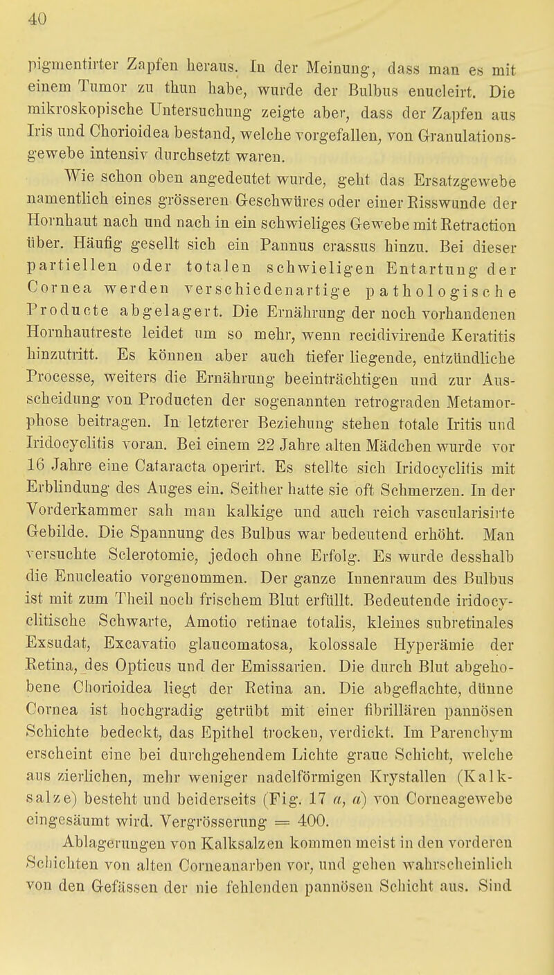 pigmentirter Zapfen heraus. lu der Meinung, dass man es mit einem Tumor zu thun habe, wurde der Bulbus enucleirt. Die mikroskopische Untersuchung zeigte aber, dass der Zapfen aus Iris und Chorioidea bestand, welche vorgefallen, von Granulations- gewebe intensiv durchsetzt waren. Wie schon oben angedeutet wurde, geht das Ersatzgewebe namentlich eines grösseren G-eschwüres oder einer Risswunde der Hornhaut nach und nach in ein schwieliges Gewebe mit Retraction über. Häufig gesellt sich ein Pannus crassus hinzu. Bei dieser partiellen oder totalen schwieligen Entartung der Cornea werden verschiedenartige pathologische Pro du et e abgelagert. Die Ernährung der noch vorhandenen Hornhautreste leidet um so mehr, wenn recidivirende Keratitis hinzutritt. Es können aber auch tiefer liegende, entzündliche Processe, weiters die Ernährung beeinträchtigen und zur Aus- scheidung von Producten der sogenannten retrograden Metamor- phose beitragen. In letzterer Beziehung stehen totale Iritis und Iridocyclitis voran. Bei einem 22 Jahre alten Mädchen wurde vor 16 Jahre eine Cataracta operirt. Es stellte sich Iridocyelitis mit Erblindung des Auges ein. Seither hatte sie oft Schmerzen. In der Vorderkammer sah man kalkige und auch reich vascularisii te Gebilde. Die Spannung des Bulbus war bedeutend erhöht. Mau versuchte Sclerotomie, jedoch ohne Erfolg. Es wurde desshalb die Enucleatio vorgenommen. Der ganze Innenraum des Bulbus ist mit zum Theil noch frischem Blut erfüllt. Bedeutende iridocy- clitische Schwarte, Amotio retinae totalis, kleines subretinales Exsudat, Excavatio glaucomatosa, kolossale Hyperämie der Retina, des Opticus und der Emissarien. Die durch Blut abgeho- bene Chorioidea liegt der Retina an. Die abgeflachte, dünne Cornea ist hochgradig getrübt mit einer fibrilläreu pannösen Schichte bedeckt, das Epithel trocken, verdickt. Im Parenchym erscheint eine bei durchgehendem Lichte graue Schicht, welche aus zierlichen, mehr weniger nadeiförmigen Krystallen (Kalk- salze) besteht und beiderseits (Fig. 17 «, a) von Corneagewebe eingesäumt wird. Vergrösserung = 400. Ablagerungen von Kalksalzen kommen meist in den vorderen Schichten von alten Corneanarben vor, und gehen wahrscheinlich von den Gefässen der nie fehlenden pannösen Schicht aus. Sind