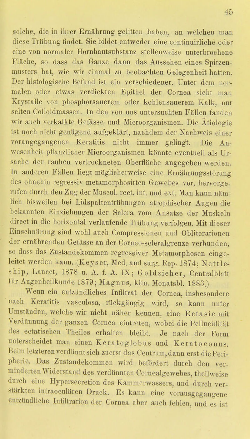 solche, die in ihrer Ernährung gelitten haben, an welchen man diese Trübung- findet. Sie bildet entweder eine continuirliche oder eine von normaler Hornhautsubstanz stellenweise unterbrochene Fläche, so dass das Ganze dann das Aussehen eines Spitzen- musters hat, wie wir einmal zu beobachten Gelegenheit hatten. Der histologische Befund ist ein verschiedener. Unter dem nor- malen oder etwas verdickten Epithel der Cornea sieht man Krystalle von phosphorsauerem oder kohleusauerem Kalk, nur selten Colloidmassen. In den von uns untersuchten Fällen fanden wir auch verkalkte Gefässe und Microorganismen. Die Ätiologie ist noch nicht genügend aufgeklärt, nachdem der Nachweis einer vorangegangenen Keratitis nicht immer gelingt. Die An- wesenheit pflanzlicher Microorganismen könnte eventuell als Ur- sache der rauhen vertrockneten Oberfläche angegeben werden. In anderen Fällen liegt möglicherweise eine Ernährungsstörung des ohnehin regressiv metamorphosirten Gewebes vor, hervorge- rufen durch den Zug der Muscul. rect. int. und ext. Man kann näm- lich bisweilen bei Lidspaltentrübungen atrophischer Augen die bekannten Einziehungen der Sclera vom Ansätze der Muskeln direct in die horizontal verlaufende Trübung verfolgen. Mit dieser Einschnürung sind wohl auch Compressionen und Obliteratiouen der ernährenden Gefässe an der Corneo-scleralgrenze verbunden, so dass das Zustandekommen regressiver Metamorphosen einge- leitet werden kann. (Keyser, Med. and surg. Rep. 1874; Nettle- ship, Lancet, 1878 u. A. f. A. IX; Goldzieher, Centralblatt für Augenheilkunde 1879; Magnus, klin. Monatsbl. 1883.) Wenn ein entzündliches Infiltrat der Cornea, insbesondere nach Keratitis vasculosa, rückgängig wird, so kann unter Umständen, welche wir nicht näher kennen, eine Ectasie mit Verdünnung der ganzen Cornea eintreten, wobei die Pellucidität des ectatischen Theiles erhalten bleibt. Je nach der Form unterscheidet man einen Keratoglobus und KeratoConus. Beim letzteren verdünnt sich zuerst das Centrum, dann erst die Peri- pherie. Das Zustandekommen wird befördert durch den ver- minderten Widerstand des verdünnten Cornealgewebes, theilweise durch eine Plypersecretion des Kammerwassers, und durch ver- stärkten intraoculären Druck. Es kann eine vorausgegangene entzündliche Infiltration der Cornea aber auch fehlen, und es ist