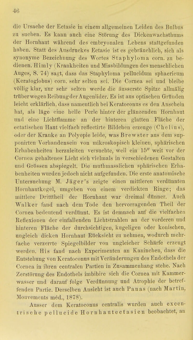 die Ursache der Ectasie in einem allgemeinen Leiden des Bulbus zu suchen. Es kann auch eine Störung des Dickenwachsthums der Hornhaut während des embryonalen Lebens stattgefunden haben. Statt des Ausdruckes Ectasie ist es gebräuchlich, sich als synonyme Bezeichnung des Wortes Staphyloma corn. zu be- dienen. Himly (Krankheiten und Missbildungen des menschlichen Auges, S. 74) sagt, dass das Staphyloma pellucidum sphaericum (Keratogiobus) corn. sehr selten sei. Die Cornea sei und bleibe völlig klar, üur sehr selten werde die äusserste Spitze allmälig trüberwegen Reibung der Augenlider. Es ist aus optischen Gründen leicht erklärlich, dass namentlich bei Keratoconus es den Anschein hat, als läge eine helle Perle hinter der glänzenden Hornhaut nnd eine Lichtflamme an der hinteren glatten Fläche der «ctatisclien Haut vielfach reflectirte Bildchen erzeuge (Chelius), oder der Kranke an Polyopie leide, was Brewster aus dem sup- ponirten Vorhandensein von mikroskopisch kleinen, sphärischen Erhabenheiten herzuleiten versuchte, weil ein 15 weit vor der Cornea gehaltenes Licht sich vielmals in verschiedenen Gestalten und Grössen abspiegelt. Die muthmasslichen sphärischen Erha- benheiten wurden jedoch nicht aufgefunden. Die erste anatomische Untersuchnng M. Jäger's zeigte einen mittleren verdünnten Hornhantkegel, umgeben von einem verdickten Ringe; das mittlere Dritttheil der Hornhaut war dreimal dünner. Auch Walker fand nach dem Tode den hervorragenden Theil der Cornea bedeutend verdünnt. Es ist demnach auf die vielfachen Reflexionen der einfallenden Lichtstrahlen an der vorderen und hinteren Fläche der durchsichtigen, kugeligen oder konischen, ungleich dicken Hornhaut Rücksicht zu nehmen, wodurch mehr- fache verzerrte Spiegelbilder von ungleicher Schärfe erzeugt werden. His fand nach Experimenten an Kaninchen, dass die Entstehung von Keratoconus mit Veränderungen des Endothels der Cornea in ihren centralen Partien in Zusammenhang stehe. Nach Zerstörung des Endothels imbibire sich die Cornea mit Kammer- wasser und darauf folge Verdünnung und Atrophie der betref- fenden Partie. Derselben Ansicht ist auch Panas (nach Martin, Mouvements m6d., 1878). Ausser dem Keratoconus centralis wurden auch excen- trische pellucide Horuhautectasien beobachtet, an