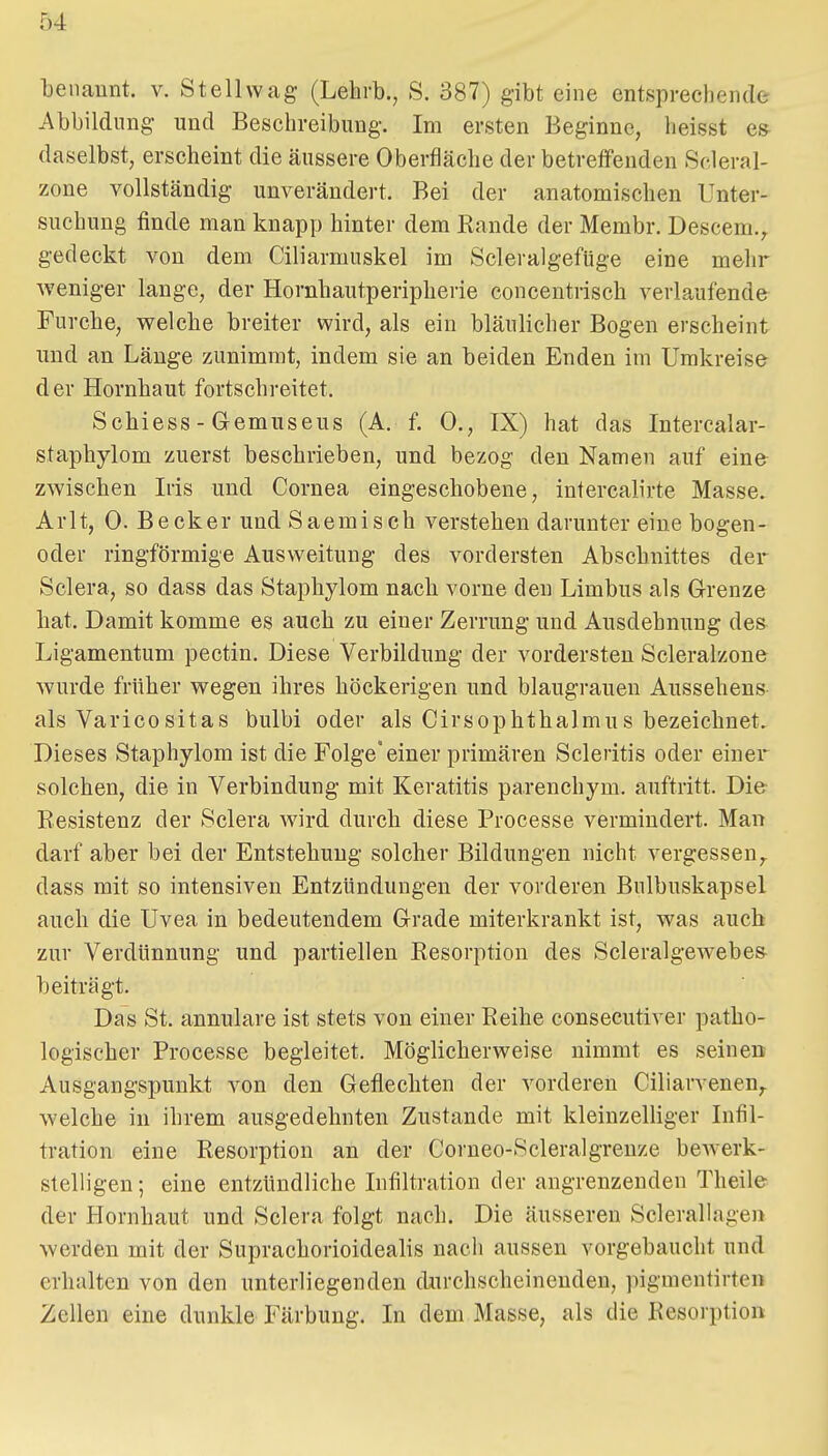 tenaunt. v. Stellwag (Lehrb., S. 387) gibt eine entsprecliende Abbildung und Beschreibung. Im ersten Beginne, heisst e» daselbst, erscheint die äussere Oberfläche der betreffenden Scleral- zone vollständig unverändert. Bei der anatomischen Unter- suchung finde man knapp hinter dem Eande der Membr. Descem., gedeckt von dem Ciliarmuskel im Scleralgefüge eine mehr weniger lange, der Hornhautperipherie eoncentrisch verlaufende Furche, v^elcbe breiter wird, als ein bläulicher Bogen erscheint und an Länge zunimmt, indem sie an beiden Enden im Umkreise der Hornhaut fortschreitet. Schiess - Gemuseus (A. f. 0., IX) hat das Intercalar- staphylom zuerst beschrieben, und bezog den Namen auf eine zwischen Iris und Cornea eingeschobene, intercalirte Masse. Arlt, 0. Becker und Saemisch verstehen darunter eine bogen- oder ringförmige Ausweitung des vordersten Abschnittes der Sclera, so dass das Staphylom nach vorne den Limbus als Grenze hat. Damit komme es auch zu einer Zerrung und Ausdehnung des Ligamentum pectin. Diese Verbildung der vordersten Scleralzone wurde früher wegen ihres höckerigen und blaugrauen Aussehens als Varicositas bulbi oder als Cirsophthalmus bezeichnet. Dieses Staphylom ist die Folge einer primären Scleritis oder einer solchen, die in Verbindung mit Keratitis parenchym. auftritt. Die Resistenz der Sclera wird durch diese Processe vermindert. Man darf aber bei der Entstehung solcher Bildungen nicht vergessen,^ dass mit so intensiven Entzündungen der vorderen Bulbuskapsel auch die Uvea in bedeutendem Grade miterkrankt ist, was auch zur Verdünnung und partiellen Resorption des Scleralgewebe» beiträgt. Das St, annulare ist stets von einer Reihe consecutiver patho- logischer Processe begleitet. Möglicherweise nimmt es seinen Ausgangspunkt von den Geflechten der vorderen Ciliarvenen,. welche in ihrem ausgedehnten Zustande mit kleinzelliger Infil- tration eine Resorption an der Corueo-Scleralgrenze bcAverk- stelligen; eine entzündliche Infiltration der angrenzenden Theile der Hornhaut und Sclera folgt nach. Die äusseren Sclerallagen werden mit der Suprachorioidealis nach aussen vorgebaucht und erhalten von den unterliegenden durchscheinenden, pigmentirten Zellen eine dunkle Färbung. In dem Masse, als die Resorption