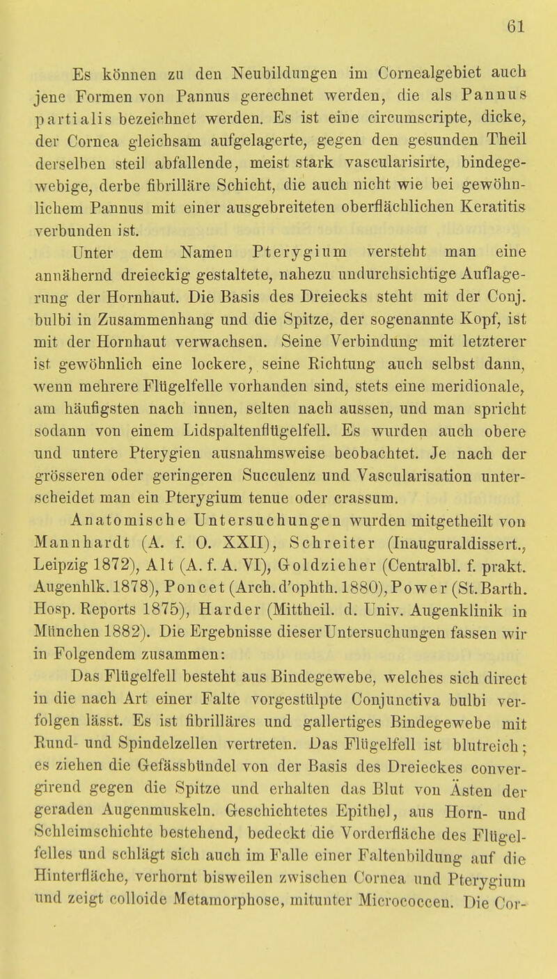 Es können zu den Neubildungen im Cornealgebiet auch jene Formen von Pannus gerechnet werden, die als Pannus partialis bezeichnet werden. Es ist eine circumscripte, dicke, der Cornea gleichsam aufgelagerte, gegen den gesunden Theil derselben steil abfallende, meist stark vascularisirte, bindege- webige, derbe fibrilläre Schicht, die auch nicht wie bei gewöhn- lichem Pannus mit einer ausgebreiteten oberflächlichen Keratitis verbunden ist. Unter dem Namen Pterygium versteht man eine annähernd dreieckig gestaltete, nahezu undurchsichtige Auflage- rung der Hornhaut. Die Basis des Dreiecks steht mit der Conj. bulbi in Zusammenhang und die Spitze, der sogenannte Kopf, ist mit der Hornhaut verwachsen. Seine Verbindung mit letzterer ist gewöhnlich eine lockere, seine Richtung auch selbst dann, wenn mehrere Flügelfelle vorhanden sind, stets eine meridionale, am häufigsten nach innen, selten nach aussen, und man spricht sodann von einem Lidspaltenfltigelfell. Es wurden auch obere und untere Pterygien ausnahmsweise beobachtet. Je nach der grösseren oder geringeren Succulenz und Vascularisation unter- scheidet man ein Pterygium tenue oder crassum. Anatomische Untersuchungen wurden mitgetheilt von Mannhardt (A. f. 0. XXII), Schreit er (Inauguraldissert, Leipzig 1872), Alt (A. f. A. VI), Goldzieher (Centralbl. f. prakt. Augenhlk.1878), Poncet (Arch.d'ophth. 1880),Power (St.Barth. Hosp. Reports 1875), Härder (Mittheil. d. Univ. Augenklinik in München 1882). Die Ergebnisse dieser Untersuchungen fassen wir in Folgendem zusammen: Das Flügelfell besteht aus Bindegewebe, welches sich direct in die nach Art einer Falte vorgestülpte Conjunctiva bulbi ver- folgen lässt. Es ist fibrilläres und gallertiges Bindegewebe mit Rund- und Spindelzellen vertreten. Das Flügelfell ist blutreich; es ziehen die GefässbUndel von der Basis des Dreieckes conver- girend gegen die Spitze und erhalten das Blut von Ästen der geraden Augenmuskeln. Greschichtetes Epithel, aus Horn- und Schleimschichte bestehend, bedeckt die Vorderfläche des FlUgel- felles und schlägt sich auch im Falle einer Faltenbildung auf die Hinterfläche, verhornt bisweilen zwischen Cornea und Pterygium und zeigt colloide Metamorphose, mitunter Micrococcen. Die Cor-
