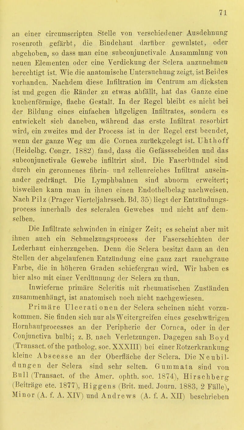an einer cire^^mscnpten Stelle von verschiedener Ausclehnung rosenroth gefärbt, die Bindehaut darüber g-ewulstet, oder abgehoben, so dass man eine siibconjunctivale Ansammlung von neuen Elementen oder eine Verdickung der Sclera anzunehmen berechtigt ist. Wie die anatomische Untersuchung zeigt, ist Beides vorhanden. Nachdem diese Infiltration im Centrum am dicksten ist und. gegen die Ränder zu etwas abfällt, hat das Ganze eine kuchenförmige, flache Gestalt. In der Regel bleibt es nicht bei der Bildung eines einfachen hügeligen Infiltrates, sondern es entwickelt sich daneben, während das erste Infiltrat resorbirt wird, ein zweites und der Process ist in der Regel erst beendet, wenn der ganze Weg um die Cornea zurückgelegt ist. Uhthoff (Heidelbg. Congr. 1882) fand, dass die Gefässscheiden und das subconjunctivale Gewebe infiltrirt sind. Die FaserbUndel sind durch ein geronnenes fibrin- und zellenreiches Infiltrat ausein- ander gedrängt. Die Lymphbahnen sind abnorm erweitert; bisweilen kann man in ihnen einen Endothelbelag nachweisen. Nach Pilz (Prager Vierteljahrssch. Bd. 35) liegt der Entzündungs- process innerhalb des scleralen Gewebes und nicht auf dem- selben. Die Infiltrate schwinden in einiger Zeit; es scheint aber mit ihnen auch ein Schmelzungsprocess der Faserschichten der Lederhaut einherzugehen. Denn die Sclera besitzt dann an den Stellen der abgelaufenen Entzündung eine ganz zart rauchgraue Farbe, die in höheren Graden schiefergrau wird. Wir haben es hier also mit einer Verdünnung der Sclera zu thun. In wieferne primäre Scleritis mit rheumatischen Zuständen zusammenhängt, ist anatomisch noch nicht nachgewiesen. Primäre Ulcerati onen der Sclera scheinen nicht vorzu- kommen. Sie finden sich nur als Weitergreifen eines geschwürigen Hornhautprocesses an der Peripherie der Cornea, oder in der Conjunctiva bulbi; z. B. nach Verletzungen. Dagegen sah Boyd (Transact. of the patholog. soc. XXXIII) bei einer Rotzerkranknng kleine Abscesse an der Oberfläche der Sclera. Die Neubil- dungen der Sclera sind sehr selten. Gummata sind von Bull (Transact. of the Amer. ophth. soc. 1874), Hirsehberg- (Beiträge etc. 1877), Higgens (Brit. med. Journ. 1883, 2 Fälle), Minor (A. f. A. XIV) und Andrews (A. f. A. XII) beschrieben