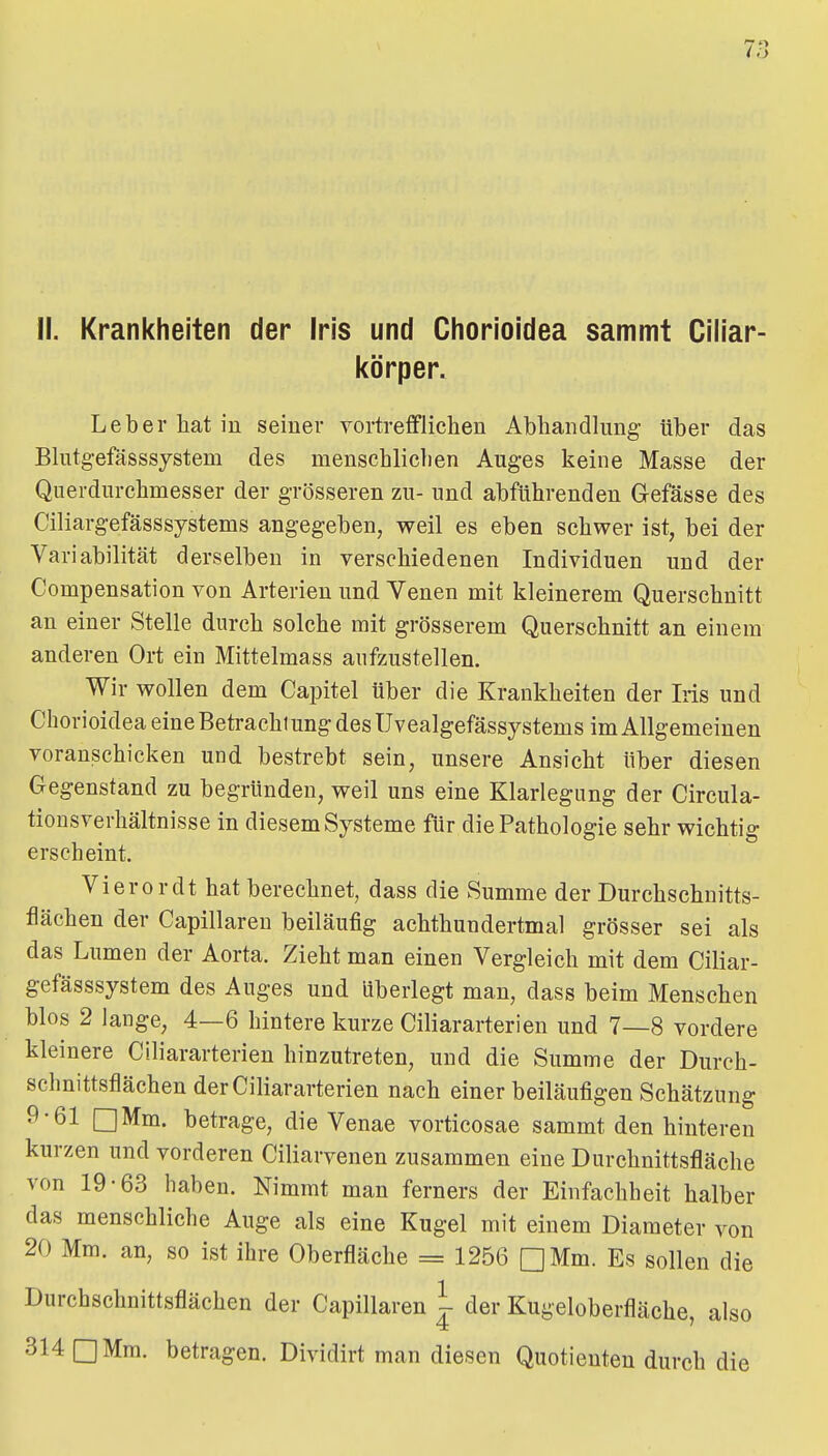 II. Krankheiten der Iris und Chorioidea sammt Ciliar- körper. Leber hat in seiner vortrefflichen Abhandlung über das Blutg-efösssjstem des menschlichen Auges keine Masse der Querdurchmesser der grösseren zu- und abführenden Gefässe des Ciliargefässsystems angegeben, weil es eben schwer ist, bei der Variabilität derselben in verschiedenen Individuen und der Compensation von Arterien und Venen mit kleinerem Querschnitt an einer Stelle durch solche mit grösserem Querschnitt an einem anderen Ort ein Mittelmass aufzustellen. Wir wollen dem Capitel Uber die Krankheiten der Iris und Chorioidea eine Betrachtung des Uvealgefässystems im Allgemeinen voranschicken und bestrebt sein, unsere Ansicht über diesen Gegenstand zu begründen, weil uns eine Klarlegung der Circula- tionsverhältnisse in diesem Systeme für die Pathologie sehr wichtig erscheint. Vierordt hat berechnet, dass die Summe der Durchschuitts- flächen der Capillaren beiläufig achthundertmal grösser sei als das Lumen der Aorta. Zieht man einen Vergleich mit dem Ciliar- gefässsystem des Auges und überiegt man, dass beim Menschen blos 2 lange, 4—6 hintere kurze Ciliararterien und 7—8 vordere kleinere Ciliararterien hinzutreten, und die Summe der Durch- schnittsflächen der Ciliararterien nach einer beiläufigen Schätzung 9-61 □Mm. betrage, die Venae vorticosae sammt den hinteren kurzen und vorderen Ciliarvenen zusammen eine Durchnittsfläche von 19-63 haben. Nimmt man ferners der Einfachheit halber das menschliche Auge als eine Kugel mit einem Diameter von 20 Mm. an, so ist ihre Oberfläche = 1256 QMm. Es sollen die Durchschnittsflächen der Capillaren ^ der Kugeloberfläche, also 314 □ Mm. betragen. Dividirt man diesen Quotienten durch die