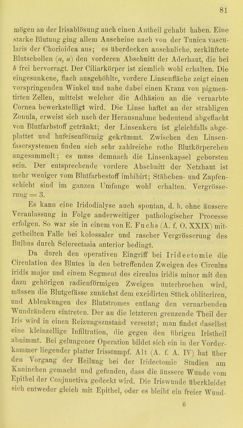 mögen an der Irisablösung auch einen Antheil gehabt haben. Eine starke Blutung ging allem Anscheine nach von der Tunica vascu- laris der Chorioidea aus; es überdecken ansehnliche, zerklüftete Blutschollen (ci, a) den vorderen Abschnitt der Aderhaut, die bei b frei hervorragt. Der Ciliarkörper ist ziemlich wohl erhalten. Die eingesunkene, flach ausgehöhlte, vordere Linsenfläche zeigt einen vorspringenden Winkel und nahe dabei einen Kranz von pigmen- tirten Zellen, mittelst w^elcher die Adhäsion an die vernarbte Cornea bewerkstelligt wird. Die Linse haftet an der strahligen Zonula, erweist sich nach der Herausnahme bedeutend abgeflacht von Blutfarbstoff getränkt; der Linsenkern ist gleichfalls abge- plattet und hufeisenförmig gekrümmt. Zwischen den Linsen- fasersystemen finden sich sehr zahlreiche rothe Blutkörperchen angesammelt; es muss demnach die Linsenkapsel geborsten sein. Der entsprechende vordere Abschnitt der Netzhaut ist mehr weniger vom Blutfarbestoff imbibirt; Stäbchen- und Zapfen- schicht sind im ganzen Umfange wohl erhalten. Vergrösse- rung = 3. Es kann eine Iridodialyse auch spontan, d. h. ohne äussere Veranlassung in Folge anderweitiger pathologischer Processe erfolgen. So war sie in einem vonE. Fuchs (A. f. 0. XXIX) mit- getheilten Falle bei kolossaler und rascher Vergrösserung des Bulbus durch Sclerectasia anterior bedingt. Da durch den operativen Eingriff bei Iridectomie die Circulation des Blutes in den betreffenden Zweigen des Circulus iridis major und einem Segment des circulus iridis minor mit den dazu gehörigen radienförmigen Zweigen unterbrochen wird, müssen die Blutgefässe zunächst dem excidirten Stück obliteriren, und Ablenkungen des Blutstromes entlang den vernarbenden Wundrändern eintreten. Der an die letzteren grenzende Theil der Iris wird in einen Reizungszustand versetzt; man findet daselbst eine kleinzellige Infiltration, die gegen den übrigen Iristheil abnimmt. Bei gelungener Operation bildet sich ein in der Vorder- kammer liegender platter Irisstumpf. Alt (A. f. A. IV) hat über den Vorgang der Heilung bei der Iridectomie Studien am Kaninchen gemacht und gefunden, dass die äussere Wunde vom Epithel der Conjunctiva gedeckt wird. Die Iriswunde tiberkleidet sich entweder gleich mit Epithel, oder es bleibt ein freier Wund- 6