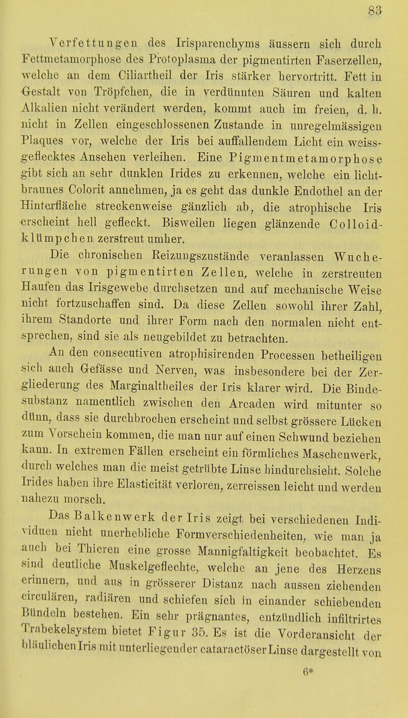 Verfettuugeu des Irisparenchyms äussern sich durch Fettmetamorphose des Protoplasma der pigmentirten Faserzelleu, welche an dem Ciliartheil der Iris stärker hervortritt. Fett in Gestalt von Tröpfchen^ die in verdünnten Säuren und kalten Alkalien nicht verändert werden, kommt auch im freien, d. h, nicht in Zellen eing-eschlossenen Zustande in unreg-elmässig-en Plaques vor, welche der Iris bei auffallendem Licht ein weiss- geflecktes Ansehen verleihen. Eine Pigmentmetamorphose gibt sich an sehr dunklen Irides zu erkennen, welche ein licht- braunes Colorit annehmen, ja es geht das dunkle Endothel an der Hintei-fläche streckenweise gänzlich ab, die atrophische Iris erscheint hell gefleckt. Bisweilen liegen glänzende Colloid- klümpchen zerstreut umher. Die chronischen Reizuugszustände veranlassen Wuche- rungen von pigmentirten Zellen, welche in zerstreuten Haufen das Irisgewebe durchsetzen und auf mechanische Weise nicht fortzuschaffen sind. Da diese Zellen sowohl ihrer Zahl, ihrem Standorte und ihrer Form nach den normalen nicht ent- sprechen, sind sie als neugebildet zu betrachten. An den consecutiven atrophisirenden Processen betheiligen sich auch Gefässe und Nerven, was insbesondere bei der Zer- gliederung des Marginaitheiles der Iris klarer wird. Die Binde- substanz namentlich zwischen den Arcaden wird mitunter so dünn, dass sie durchbrochen erscheint und selbst grössere Lücken zum Vorschein kommen, die man nur auf einen Schwund beziehen kann. In extremen Fällen erscheint ein förmliches Maschenwerk, <lurch welches man die meist getrübte Linse bindurchsieht. Solche Irides haben ihre Elasticität verioren, zerreissen leicht und werden nahezu morsch. Das Balkenwerk der Iris zeigt bei verschiedenen Indi- viduen nicht unerhebliche Formverschiedenheiten, Avie man ja auch bei Thieren eine grosse Mannigfaltigkeit beobachtet. Es sind deutliche Muskelgeflechte, welche an jene des Herzens erinnern, und aus in grösserer Distanz nach aussen ziehenden circulären, radiären und schiefen sich in einander schiebenden Bündeln bestehen. Ein sehr prägnantes, entzündlich infiltriries Trabekelsystem bietet Figur 35. Es ist die Vorderansicht der bläulicheniris mit unterliegender cataractöserLinse dargestellt von '6' 6*