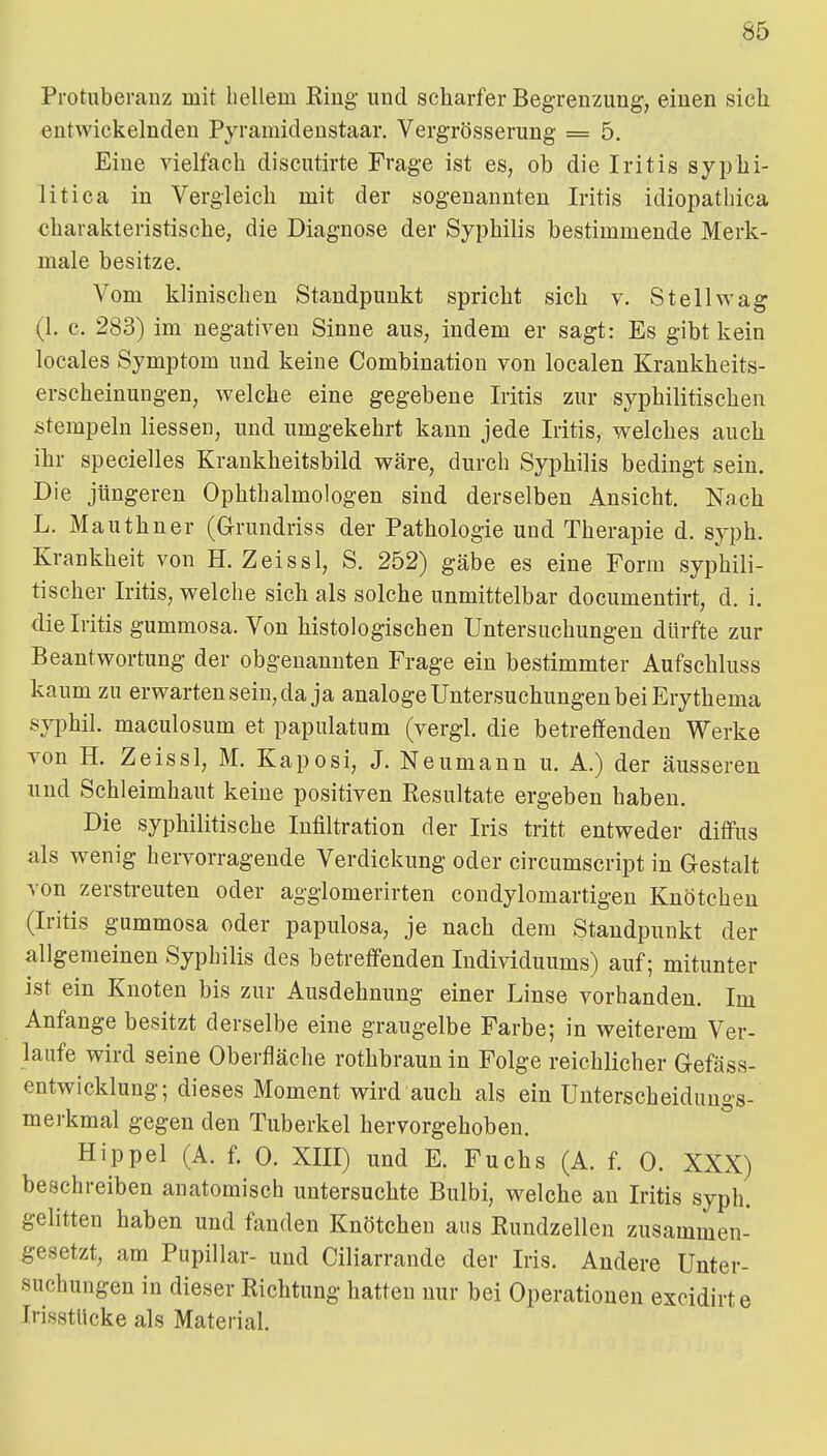 Protuberanz mit hellem King und scharfer Begrenzung, einen sich entwickelnden Pyramidenstaar. Vergrösserung = 5. Eine vielfach discutirte Frage ist es, ob die Iritis syphi- litica in Vergleich mit der sogenannten Iritis idiopathica charakteristische, die Diagnose der Syphilis bestimmende Merk- male besitze. Vom klinischen Standpunkt spricht sich v. St eil wag (1. c. 283) im negativen Sinne aus, indem er sagt: Es gibt kein locales Symptom und keine Combination von localen Krankheits- erscheinungen, welche eine gegebene Iritis zur syphilitischen stempeln Hessen, und umgekehrt kann jede Iritis, welches auch ihr specielles Krankheitsbild wäre, durch Syphilis bedingt sein. Die jüngeren Ophthalmologen sind derselben Ansicht. Nach L. Mauthner (Grundriss der Pathologie und Therapie d. syph. Krankheit von H. Zeissl, S. 252) gäbe es eine Form syphili- tischer Iritis, welche sich als solche unmittelbar documentirt, d. i. die Iritis gummosa. Von histologischen Untersuchungen dürfte zur Beantwortung der obgeuannten Frage ein bestimmter Aufschluss kaum zu erwarten sein, da ja analoge Untersuchungen bei Erythema syphil. maculosum et papulatum (vergl. die betretfenden Werke von H. Zeissl, M. Kaposi, J. Neumann u. A.) der äusseren und Schleimhaut keine positiven Resultate ergeben haben. Die syphilitische Infiltration der Iris tritt entweder diffus als wenig heiTorragende Verdickung oder circumscript in Gestalt von zerstreuten oder agglomerirten condylomartigen Knötchen (Iritis gummosa oder papulosa, je nach dem Standpunkt der allgemeinen Syphilis des betreffenden Individuums) auf; mitunter ist ein Knoten bis zur Ausdehnung einer Linse vorhanden. Im Anfange besitzt derselbe eine graugelbe Farbe; in weiterem Ver- laufe wird seine Oberfläche rothbraun in Folge reichlicher Gefäss- entwicklung; dieses Moment wird auch als ein Unterscheidungs- merkmal gegen den Tuberkel hervorgehoben. Hippel (A. f. 0. XIII) und E. Fuchs (A. f. 0. XXX) beschreiben anatomisch untersuchte Bulbi, welche an Iritis syph. gelitten haben und fanden Knötchen aus Kundzellen zusammen- gesetzt, am Pupillar- und Ciliarrande der Iris. Andere Unter- suchungen in dieser Richtung hatten nur bei Operationen excidirte IrisstUcke als Material.