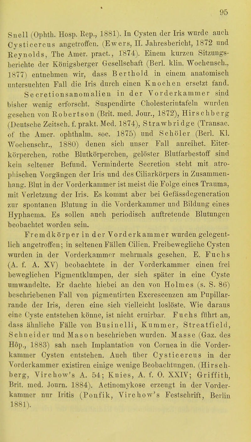 * 95 Snell (Ophth. Hosp. Eep., 1881). In Cysten der Iris wurde auch Cysticercus angetroffen. (Ewers, IL Jahresbericht, 1872 und Reynolds, The Amer. pract., 1874). Einem Icurzeu Sity.ungs- berichte der Königsberg-er Gesellschaft (Berl. klin. Wochensch., 1877) entnehmen wir, dass Berthold in einem anatomisch untersuchten Fall die Iris durch einen Knochen ersetzt fand. Secretionsanomalien in der Vorderkammer sind bisher wenig erforscht. Suspendirte Cholesterintafeln wurden gesehen von Robertson (Brit. med. Jour., 1872), Hirschberg (Deutsche Zeitsch. f. prakt. Med. 1874), Strawbridge (Transac. €f the Amer. ophthalm. soc. 1875) und Schöler (Berl. Kl. Wochenschr., 1880) denen sich unser Fall anreihet. Eiter- körperchen, rotbe Blutkörperchen, gelöster Blutfarbestoff sind kein seltener Befund. Verminderte Secretion steht mit atro- phischen Vorgängen der Iris und des Ciliarkörpers in Zusammen- hang. Blut in der Vorderkammer ist meist die Folge eines Trauma, mit Verletzung der Iris. Es kommt aber bei Grefässdegeneration zur spontanen Blutung in die Vorderkammer und Bildung eines Hyphaema. Es sollen auch periodisch auftretende Blutungen beobachtet worden sein. Fremdkörper in der Vorderkammer wurden gelegent- lich angetroffen; in seltenen Fällen Cilien. Freibewegliche Cysten wurden in der Vorderkammer mehrmals gesehen. E. Fuchs (A. f. A. XV) beobachtete in der Vorderkammer einen frei beweglichen Pigmentklumpen, der sich später in eine Cyste umwandelte. Er dachte hiebei an den von Holmes (s. S. 86) beschriebenen Fall von pigmentirten Excrescenzen am Pupillar- rande der Iris, deren eine sich vielleicht loslöste. Wie daraus eine Cyste entstehen könne, ist nicht eruirbar. Fuchs führt an, dass ähnliche Fälle von Businelli, Kummer, Streatfield, Sehn ei der und Mason beschrieben wurden. Masse (G-az, des H6p., 1883) sah nach Implantation von Cornea in die Vorder- kammer Cysten entstehen. Auch Uber Cysticercus in der Vorderkammer existiren einige wenige Beobachtungen. (Hirsch- berg, Virchow's A. 54; Knies, A. f. 0. XXIV; Griffith, Brit. med. Journ. 1884). Actinomykose erzeugt in der Vorder- kammer nur Iritis (Ponfik, Virchow's Festschrift, Berlin 1881).